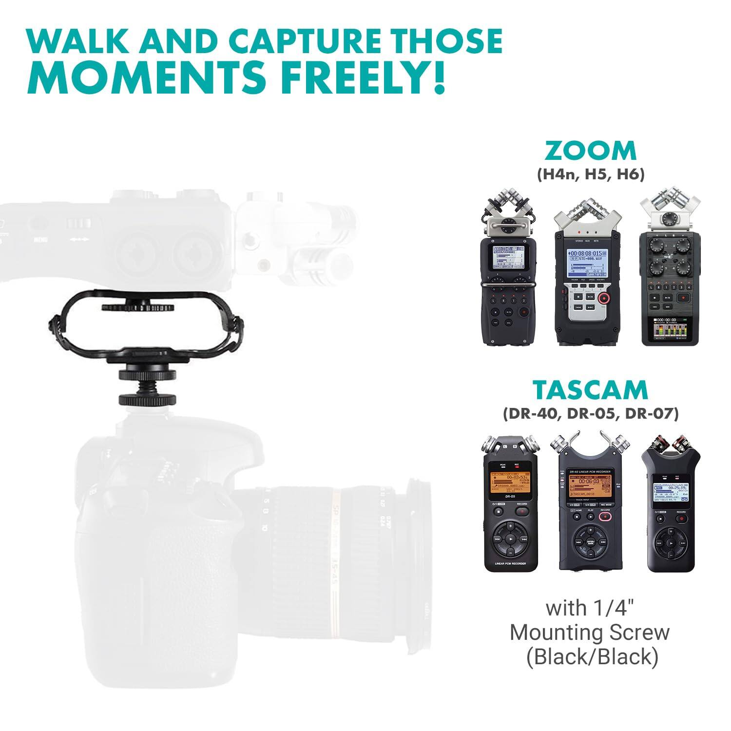 WALK AND CAPTURE THOSE MOMENTS FREELY!

ZOOM (H4n, H5, H6)

TASCAM (DR-40, DR-05, DR-07)

with 1/4" Mounting Screw (Black/Black)