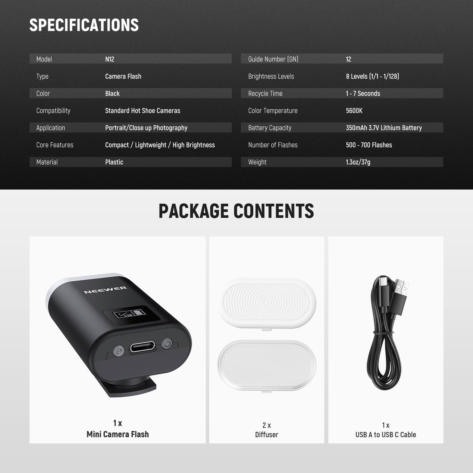 **SPECIFICATIONS**

- Model: N12
- Type: Camera Flash
- Color: Black
- Compatibility: Standard Hot Shoe Cameras
- Application: Portrait/Close up Photography
- Core Features: Compact / Lightweight / High Brightness
- Material: Plastic

- Guide Number [GN]: 12
- Brightness Levels: 8 Levels (1/1 - 1/128)
- Recycle Time: 1 - 7 Seconds
- Color Temperature: 5600K
- Battery Capacity: 350mAh 3.7V Lithium Battery
- Number of Flashes: 500 - 700 Flashes
- Weight: 1.3oz/37g

**PACKAGE CONTENTS**

- 1 x Mini Camera Flash
- 2 x Diffuser
- 1 x USB A to USB C Cable