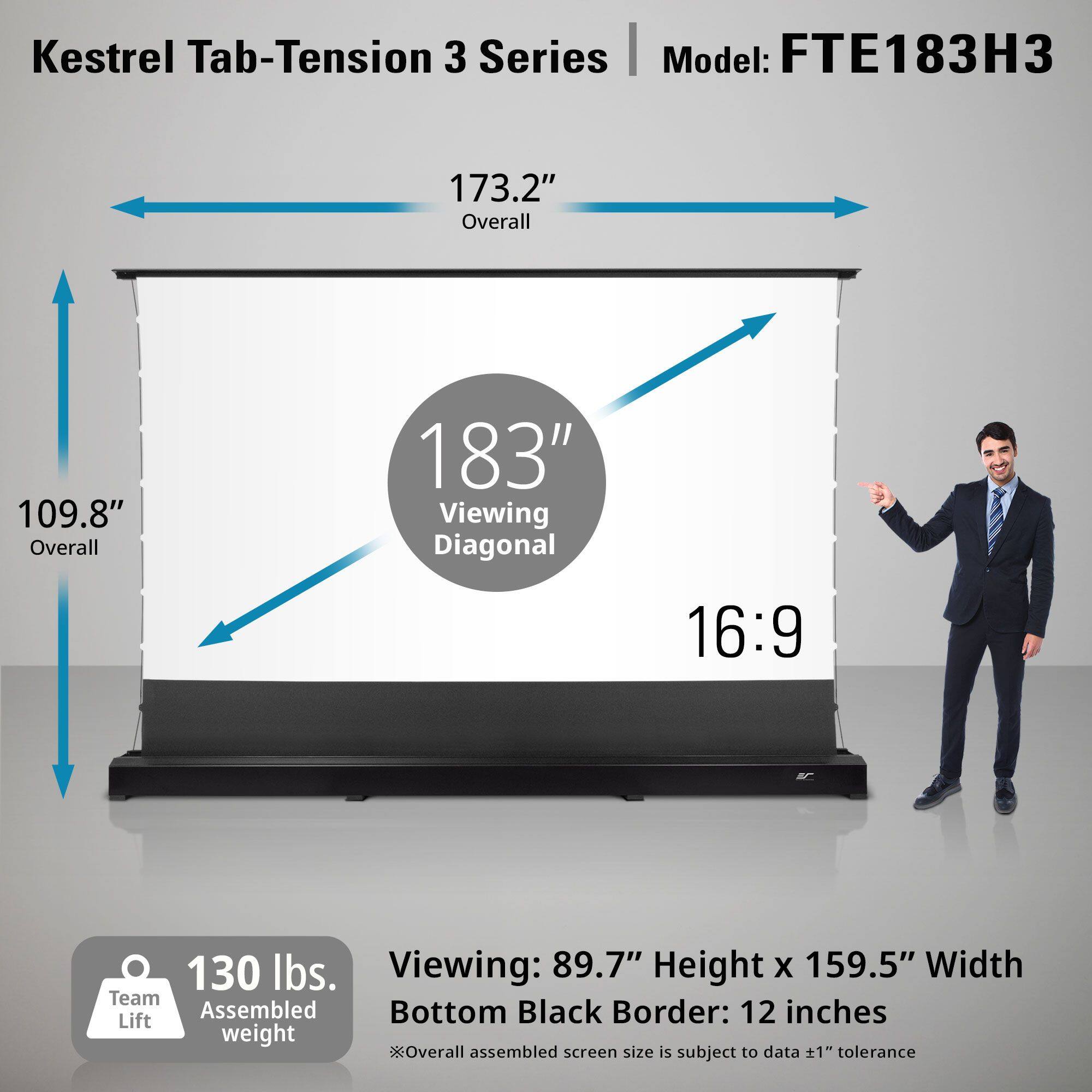 Kestrel Tab-Tension 3 Series  
Model: FTE183H3  

173.2" Overall  
109.8" Overall  
183" Viewing Diagonal  
16:9  

130 lbs.  
Team Assembled Lift weight  

Viewing: 89.7" Height x 159.5" Width  
Bottom Black Border: 12 inches  

*Overall assembled screen size is subject to data ±1" tolerance