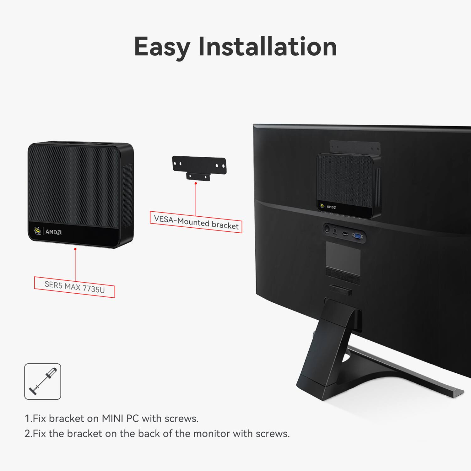 Easy Installation

AMD2 VESA-Mounted bracket GIMA SER5 MAX 7735U

1. Fix bracket on MINI PC with screws.
2. Fix the bracket on the back of the monitor with screws.