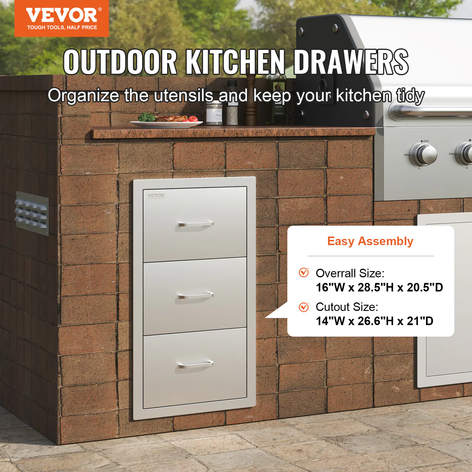 VEVOR  
TOUGH TOOLS, HALF PRICE  

OUTDOOR KITCHEN DRAWERS  
Organize the utensils and keep your kitchen tidy  

Easy Assembly  
- Overall Size: 16"W x 28.5"H x 20.5"D  
- Cutout Size: 14"W x 26.6"H x 21"D