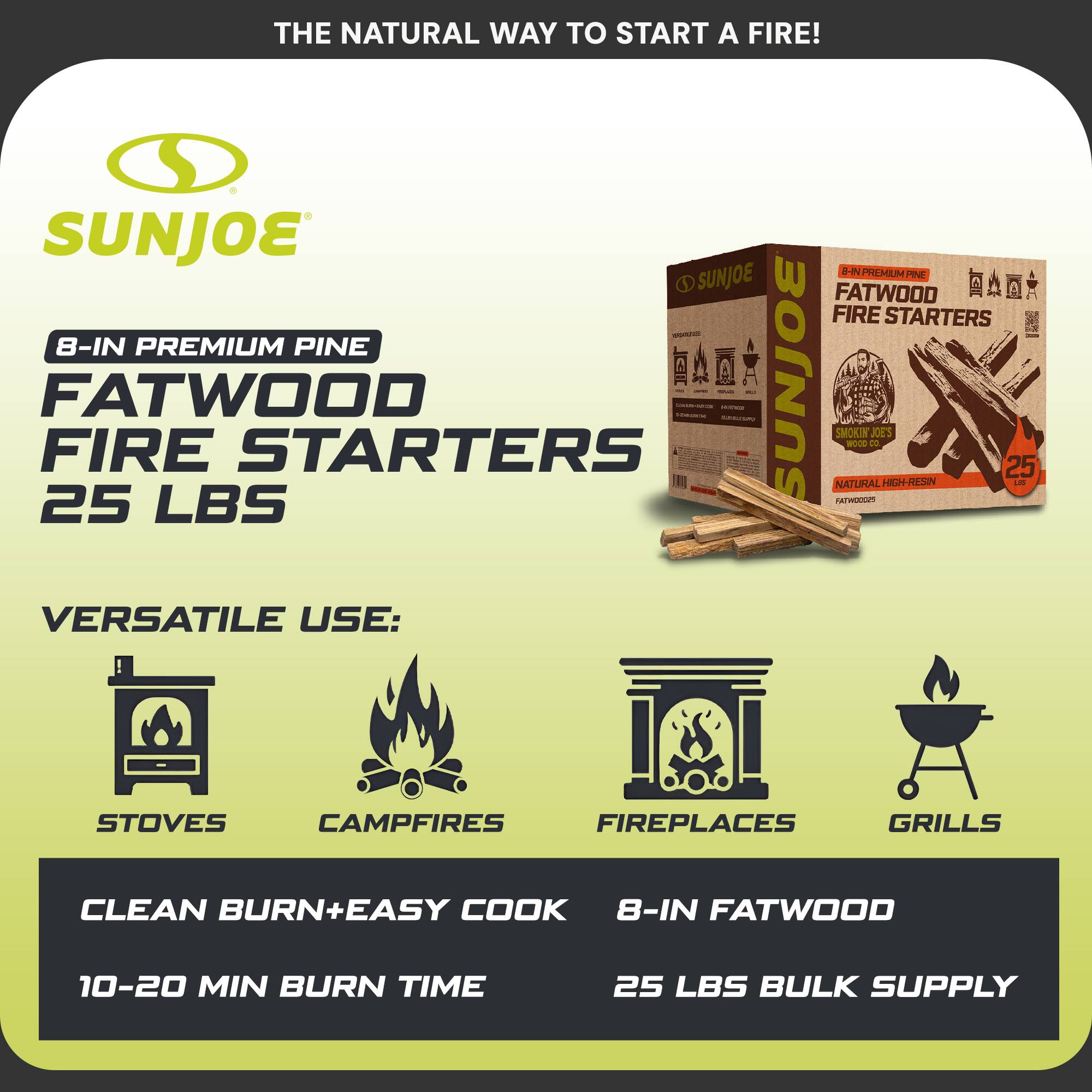 THE NATURAL WAY TO START A FIRE!

SUNJOE

8-IN PREMIUM PINE FATWOOD FIRE STARTERS 25 LBS

VERSATILE USE:
STOVES
CAMPFIRES
FIREPLACES
GRILLS

CLEAN BURN+EASY COOK
10-20 MIN BURN TIME

8-IN FATWOOD
25 LBS BULK SUPPLY