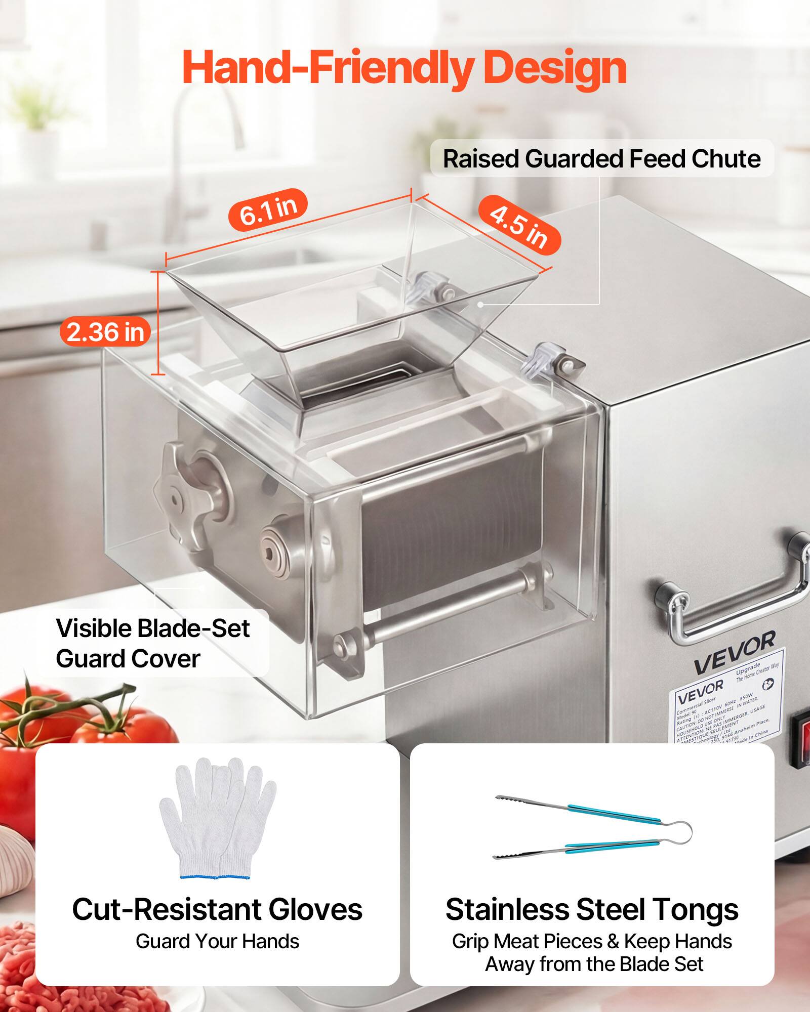Hand-Friendly Design  
6.1in Raised Guarded Feed Chute  
4.5 in  
2.36 in  
Visible Blade-Set Guard Cover  

Cut-Resistant Gloves  
Guard Your Hands  

Stainless Steel Tongs  
Grip Meat Pieces & Keep Hands Away from the Blade Set