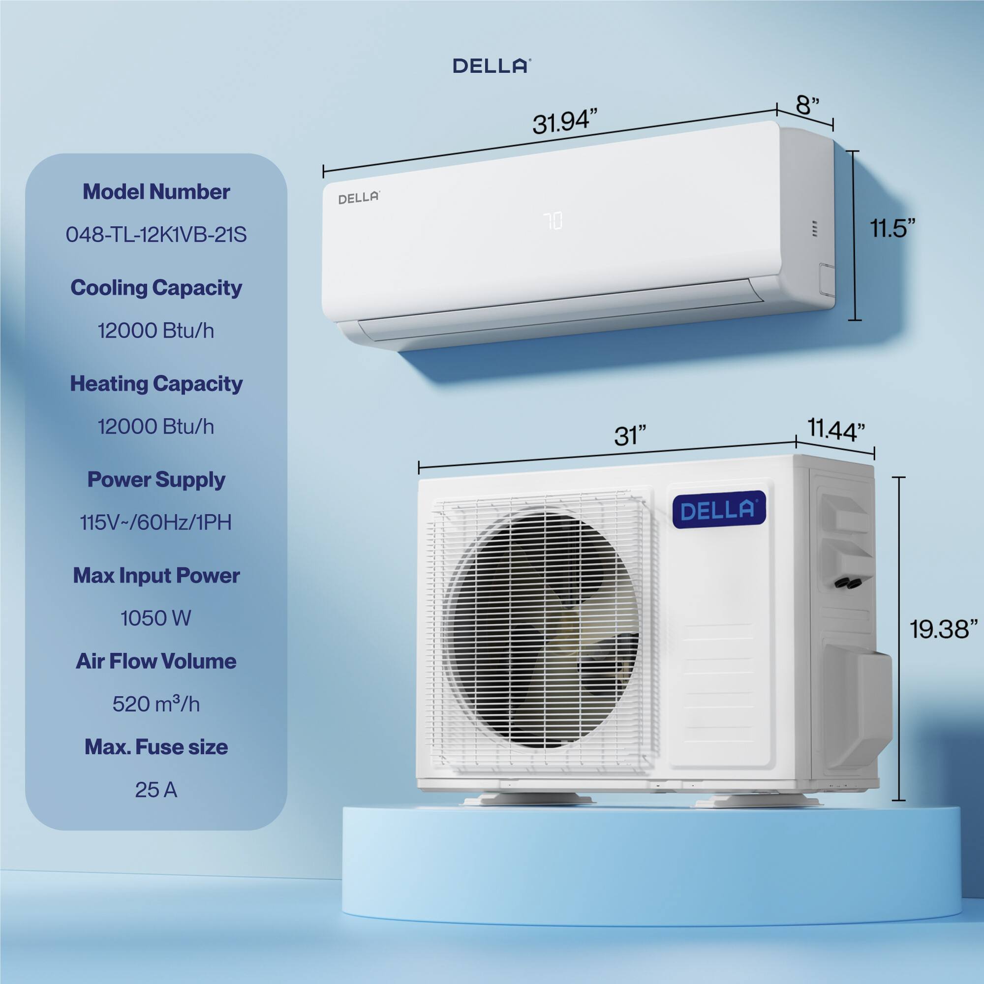 DELLA 31.94" 8" Model Number 048-TL-12K1VB-21S  
Cooling Capacity 12000 Btu/h  
Heating Capacity 12000 Btu/h  
Power Supply 115V-/60Hz/1PH  
Max Input Power 1050 W  
Air Flow Volume 520 m³/h  
Max. Fuse size 25 A  

Dimensions:  
- 31" x 11.44" x 19.38"  
- 31.94" x 11.5" x 8"