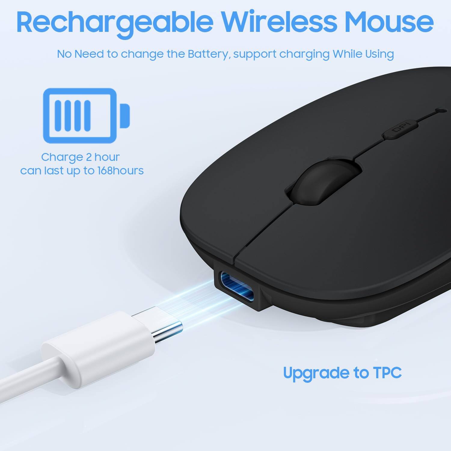 Rechargeable Wireless Mouse  
No Need to change the Battery, support charging While Using  

Charge 2 hour can last up to 168 hours  

Upgrade to TPC