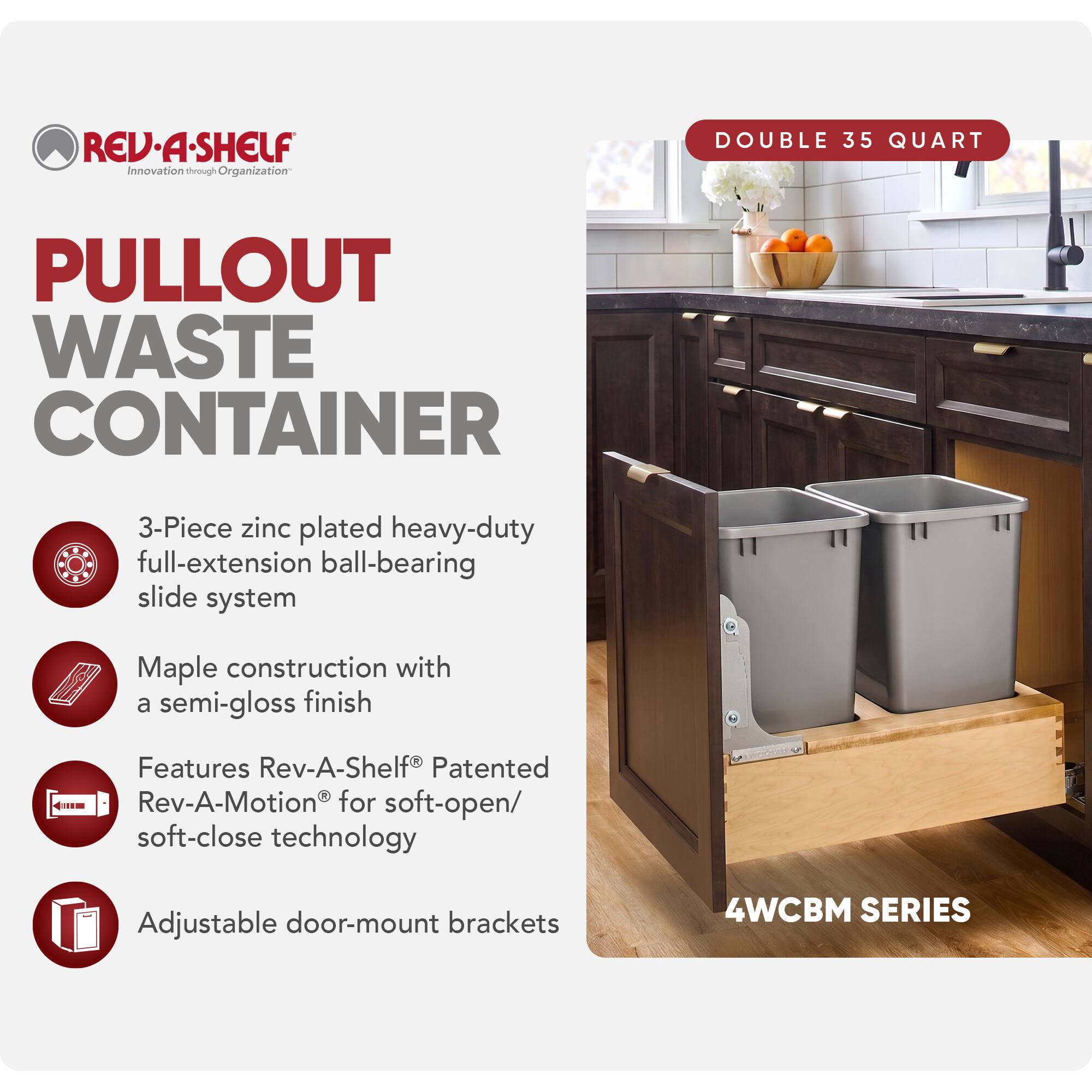 REV-A-SHELF Innovation through Organization

PULLOUT WASTE CONTAINER

DOUBLE 35 QUART

3-Piece zinc plated heavy-duty full-extension ball-bearing slide system

Maple construction with a semi-gloss finish

Features Rev-A-Shelf® Patented Rev-A-Motion® for soft-open/ soft-close technology

Adjustable door-mount brackets

4WCBM SERIES