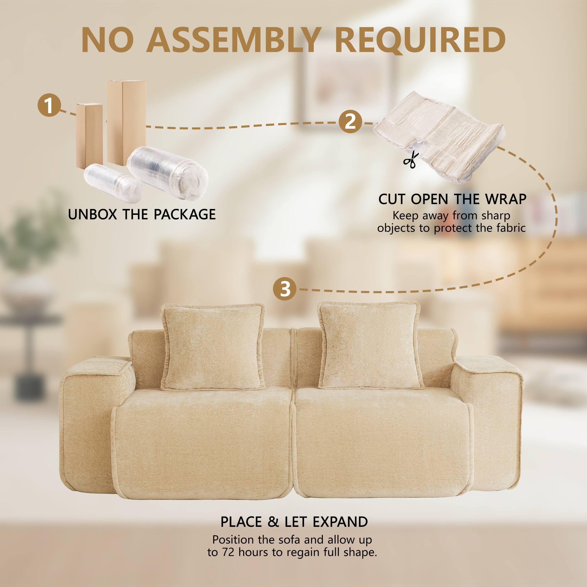 NO ASSEMBLY REQUIRED

1. UNBOX THE PACKAGE
2. CUT OPEN THE WRAP
   Keep away from sharp objects to protect the fabric
3. PLACE & LET EXPAND
   Position the sofa and allow up to 72 hours to regain full shape.