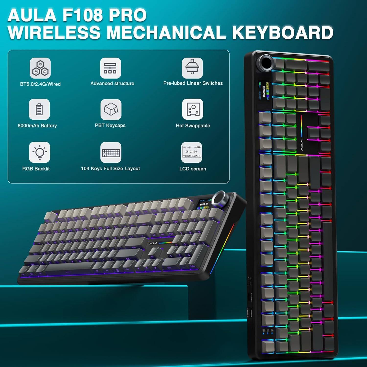 AULA F108 PRO  
WIRELESS MECHANICAL KEYBOARD  

- BT5.0/2.4G/Wired  
- Advanced structure  
- Pre-lubed Linear Switches  
- 8000mAh Battery  
- PBT Keycaps  
- Hot Swappable  
- RGB Backlit  
- 104 Keys Full Size Layout  
- LCD screen  

1 - 00  
ATACT E  
8000mAh Battery  
PBT Keycaps  
Hot Swappable  
0L00  
AN A RGB Backlit  
104 Keys Full Size Layout  
LCD screen
