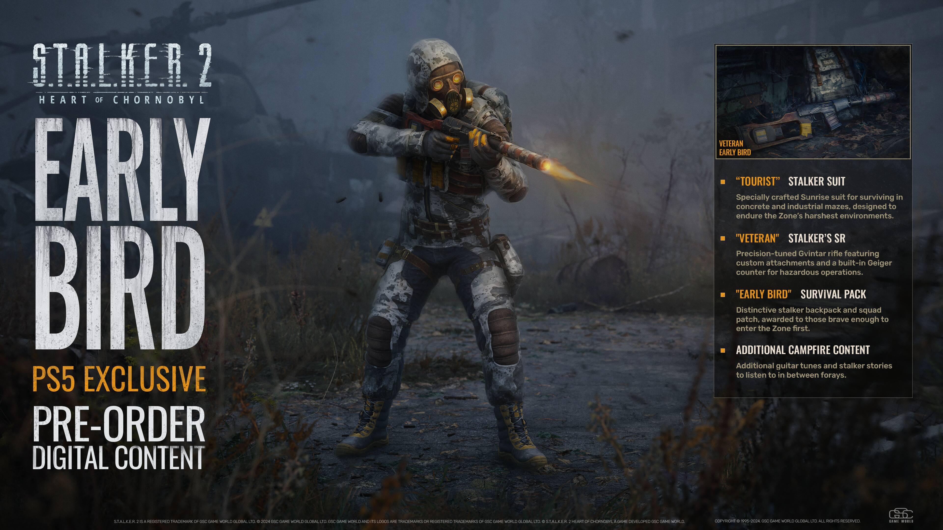 **STALKER 2**  
**HEART OF CHORNOBYL**  

**EARLY BIRD**  
**PS5 EXCLUSIVE**  
**PRE-ORDER**  
**DIGITAL CONTENT**  

---

**VETERAN EARLY BIRD**  

- **"TOURIST" STALKER SUIT**  
  Specially crafted Sunrise suit for surviving in concrete and industrial mazes, designed to endure the Zone's harshest environments.  

- **"VETERAN" STALKER'S SR**  
  Precision-tuned Gvintar rifle featuring custom attachments and a built-in Geiger counter for hazardous operations.  

- **"EARLY BIRD" SURVIVAL PACK**  
  Distinctive stalker backpack and squad patch, awarded to those brave enough to enter the Zone first.  

- **ADDITIONAL CAMPFIRE CONTENT**  
  Additional guitar tunes and stalker stories to listen to in between forays.  

---

LTALAZA . - - ROSTER ACMAK OF ddd CAME SORLD adio dd d FODD OSC CARE RORLD aLdOA L adc SAME MORLE I  L00OS An TRACIEMAINS 2 OSTUNNG TOALAMALES - OSE GAA WORLD OLORAL d + SIALKER LART - EENOY AAE LEVELIPEO SC Amm MELU C0 . srs D04 O  MRE GLOBAL  ML w EV ...E .....