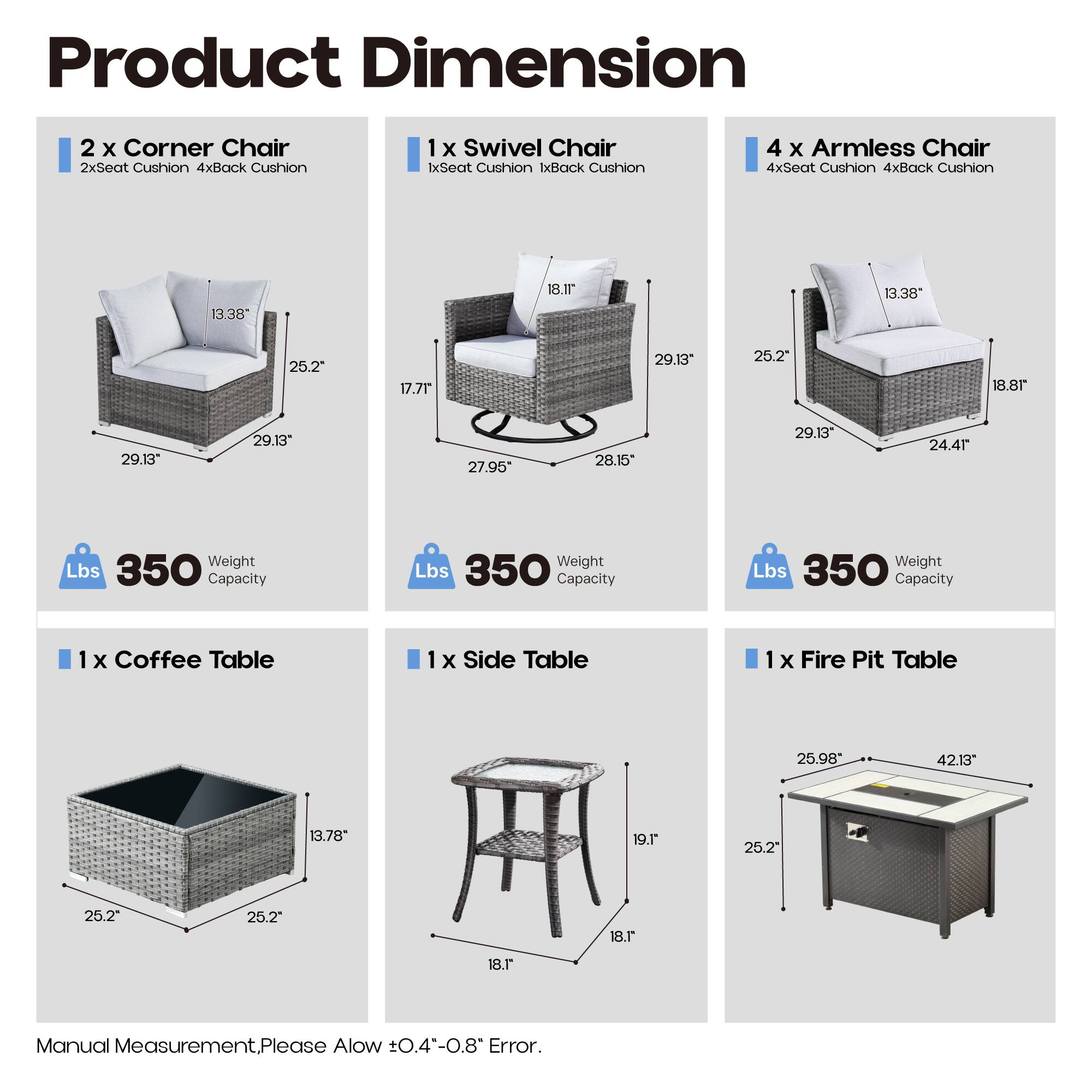 Product Dimension

- 2 x Corner Chair
  - 2xSeat Cushion 4xBack Cushion
  - 13.38" x 25.2" x 29.13" x 29.13"
  - Weight Capacity: 350 Lbs

- 1 x Swivel Chair
  - 1xSeat Cushion 1xBack Cushion
  - 18.1" x 27.95" x 29.13" x 28.15"
  - Weight Capacity: 350 Lbs

- 4 x Armless Chair
  - 4xSeat Cushion 4xBack Cushion
  - 13.38" x 25.2" x 29.13" x 24.41"
  - Weight Capacity: 350 Lbs

- 1 x Coffee Table
  - 25.2" x 25.2" x 13.78"
  
- 1 x Side Table
  - 18.1" x 19.1"