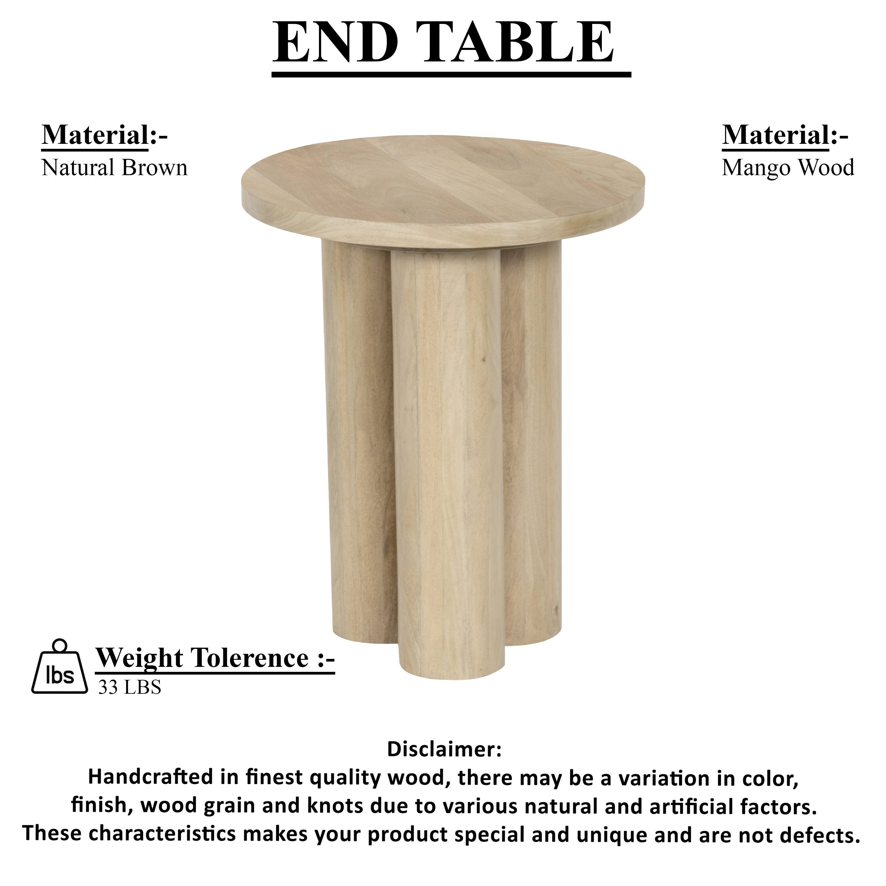 END TABLE
Material:- Natural Brown
Material:- Mango Wood
Weight Tolerence :- lbs 33 LBS
Disclaimer: Handcrafted in finest quality wood, there may be a variation in color, finish, wood grain and knots due to various natural and artificial factors. These characteristics makes your product special and unique and are not defects.