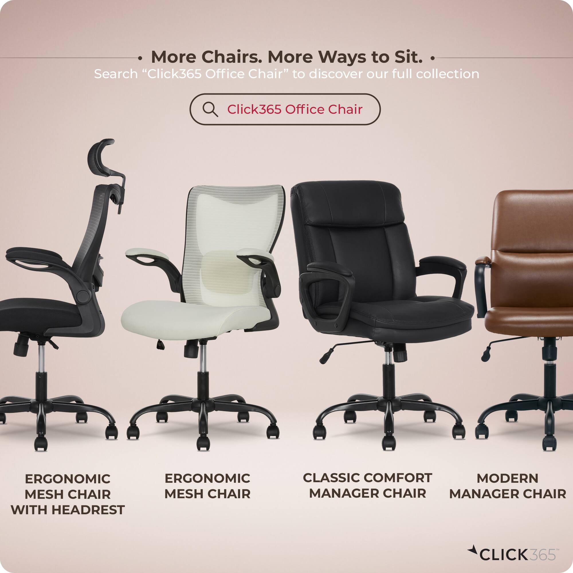 More Chairs. More Ways to Sit.  
Search "Click365 Office Chair" to discover our full collection  

Click365 Office Chair  

ERGONOMIC MESH CHAIR  
ERGONOMIC MESH CHAIR WITH HEADREST  
CLASSIC COMFORT MANAGER CHAIR  
MODERN MANAGER CHAIR  

CLICK365