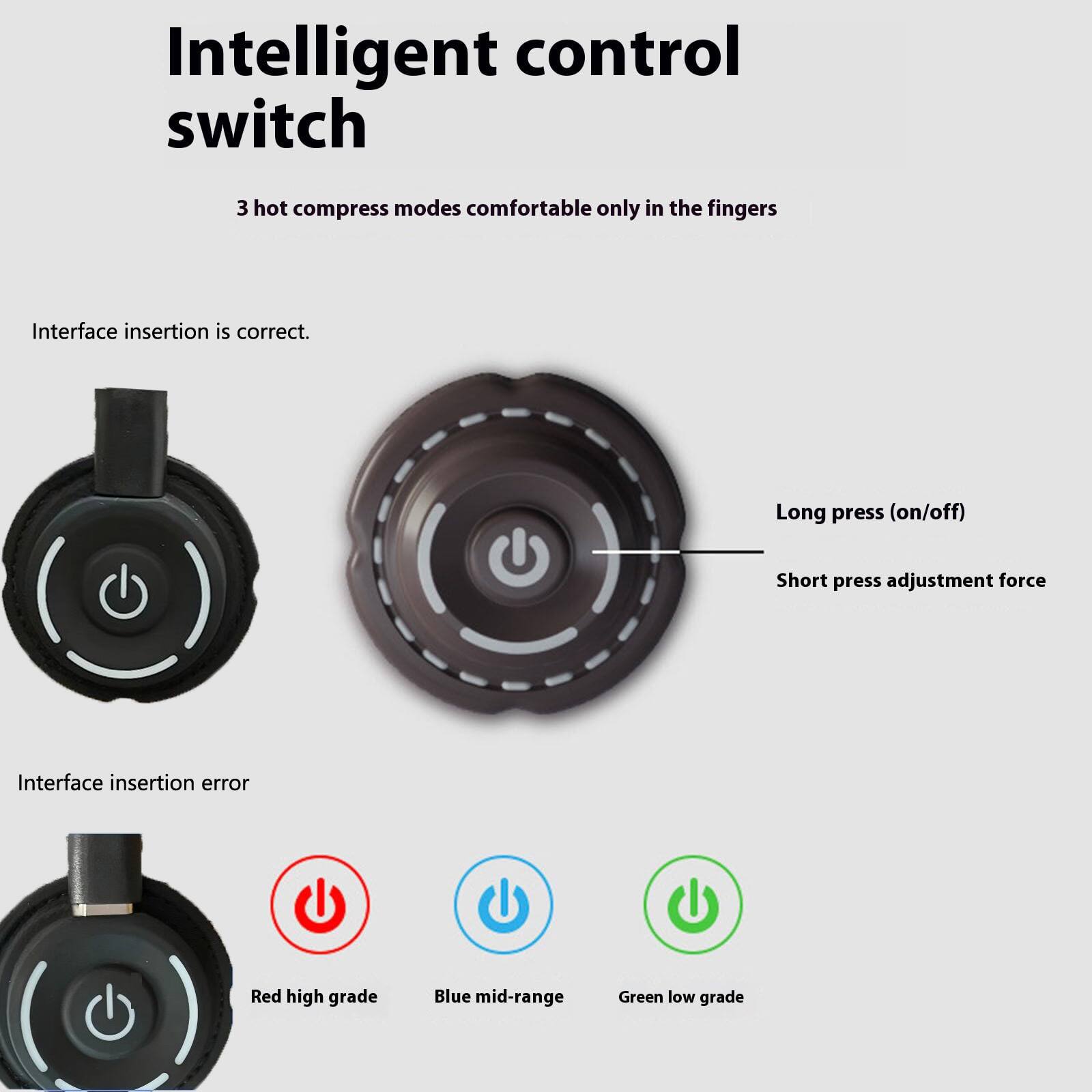Intelligent control switch

3 hot compress modes comfortable only in the fingers

Interface insertion is correct.

Long press (on/off)

Short press adjustment force

Interface insertion error

Red high grade

Blue mid-range

Green low grade