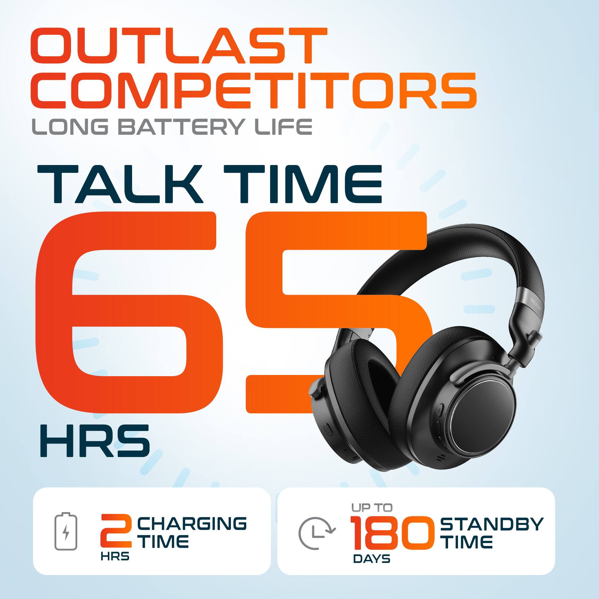 OUTLAST COMPETITORS  
LONG BATTERY LIFE  
TALK TIME 65 HRS  
2 CHARGING TIME  
UP TO 180 STANDBY TIME DAYS
