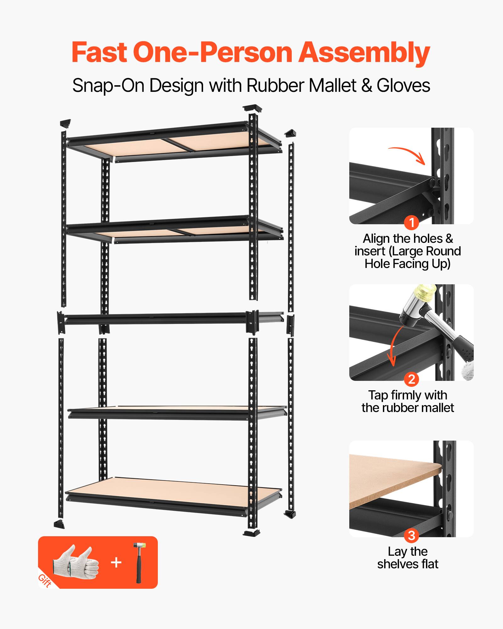 Fast One-Person Assembly  
Snap-On Design with Rubber Mallet & Gloves  

1. Align the holes & insert (Large Round Hole Facing Up)  
2. Tap firmly with the rubber mallet  
3. Lay the shelves flat  

Gift +