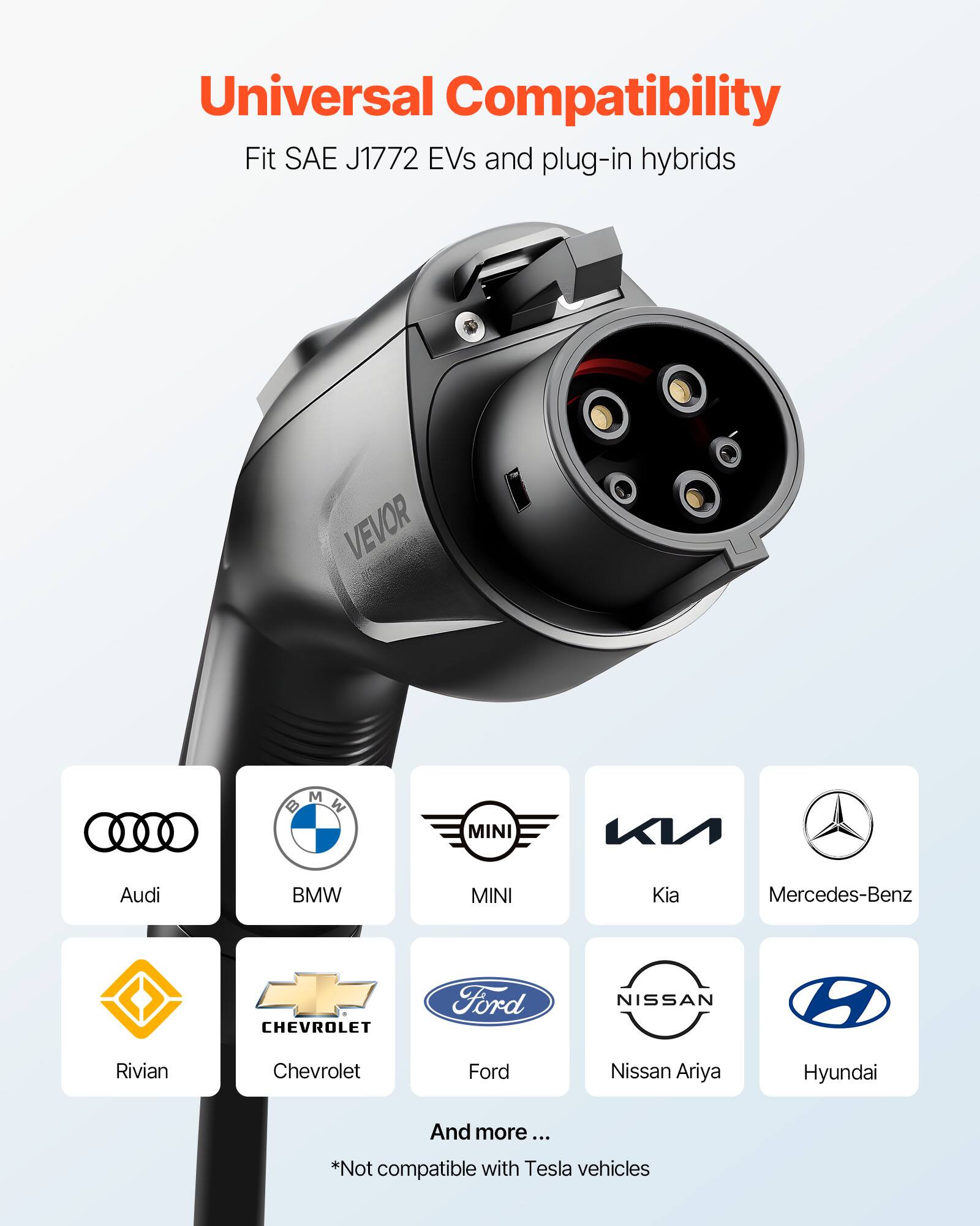 Universal Compatibility  
Fit SAE J1772 EVs and plug-in hybrids  

VEVOR  
BMW  
MINI  
Audi  
BMW  
MINI  
Kia  
Mercedes-Benz  
CHEVROLET  
Ford  
NISSAN  
Rivian  
Chevrolet  
Ford  
Nissan Ariya  
Hyundai  

And more...  
*Not compatible with Tesla vehicles