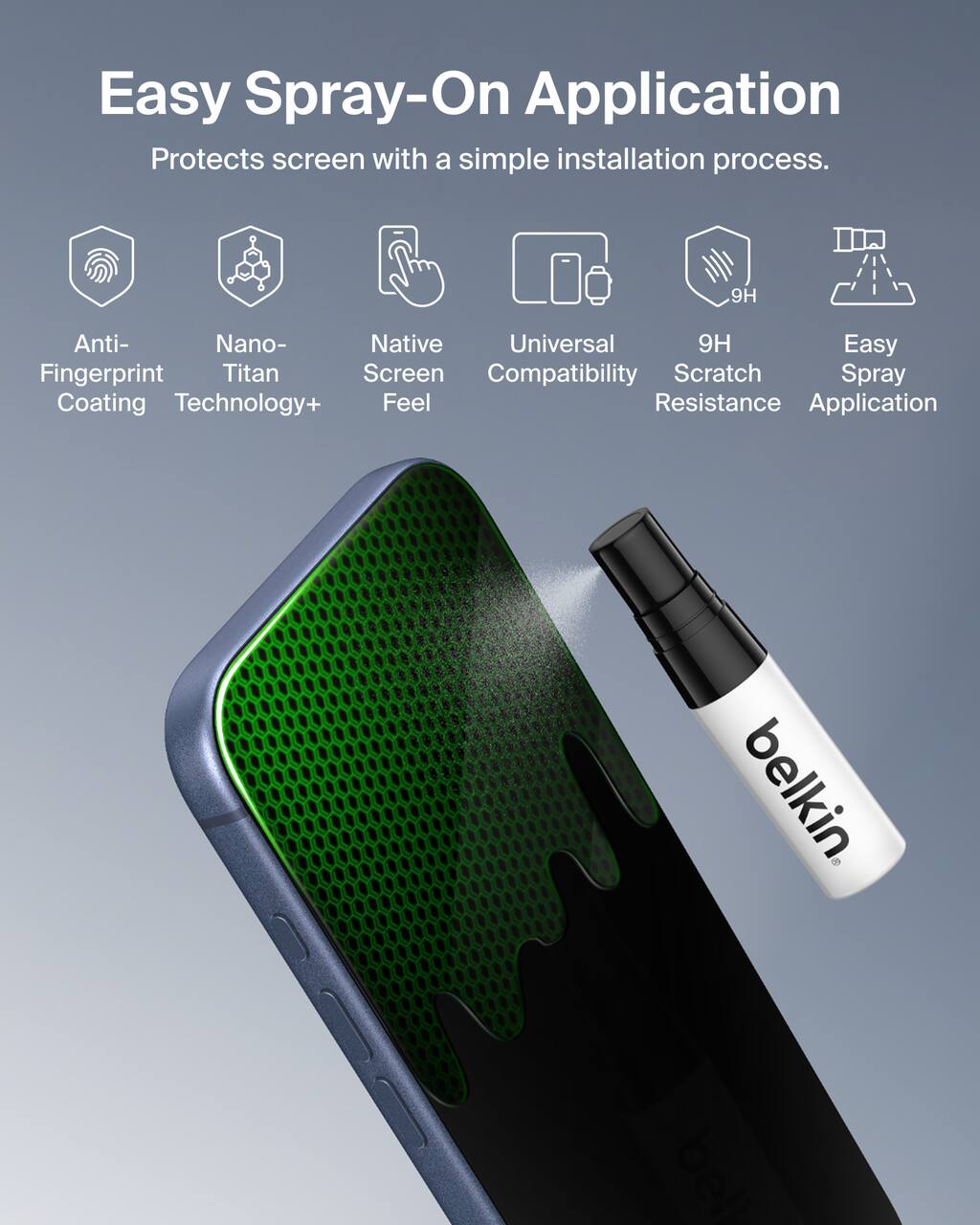 Easy Spray-On Application  
Protects screen with a simple installation process.

- Anti-Fingerprint Coating
- Nano-Titan Technology+
- Native Screen Feel
- Universal Compatibility
- 9H Scratch Resistance
- Easy Spray Application

belkin