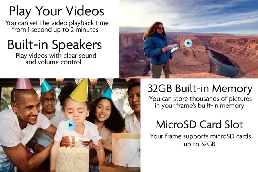 Play Your Videos: You can set the video playback time from 1 second up to 2 minutes.
Built-in Speakers: Play videos with clear sound and volume control.
32GB Built-in Memory: You can store thousands of pictures in your frame's built-in memory.
MicroSD Card Slot: Your frame supports microSD cards up to 32GB.
