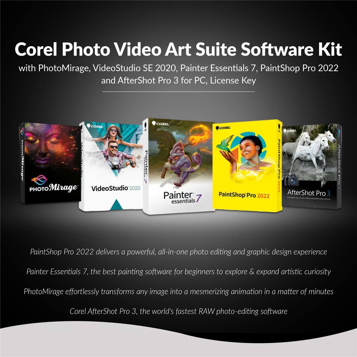Corel Photo Video Art Suite Software Kit with PhotoMirage, VideoStudio SE 2020, Painter Essentials 7, PaintShop Pro 2022 and AfterShot Pro 3 for PC, License Key

PaintShop Pro 2022 delivers a powerful, all-in-one photo editing and graphic design experience. Painter Essentials 7, the best painting software for beginners to explore & expand artistic curiosity. PhotoMirage effortlessly transforms any image into a mesmerizing animation in a matter of minutes. Corel AfterShot Pro 3, the world's fastest RAW photo-editing software.