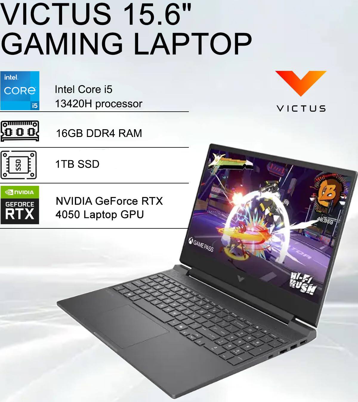 VICTUS 15.6" GAMING LAPTOP  
Intel Core i5 13420H processor  
16GB DDR4 RAM  
1TB SSD  
NVIDIA GeForce RTX 4050 Laptop GPU  
GAMEPASS - TOR HI-FI RUSH
