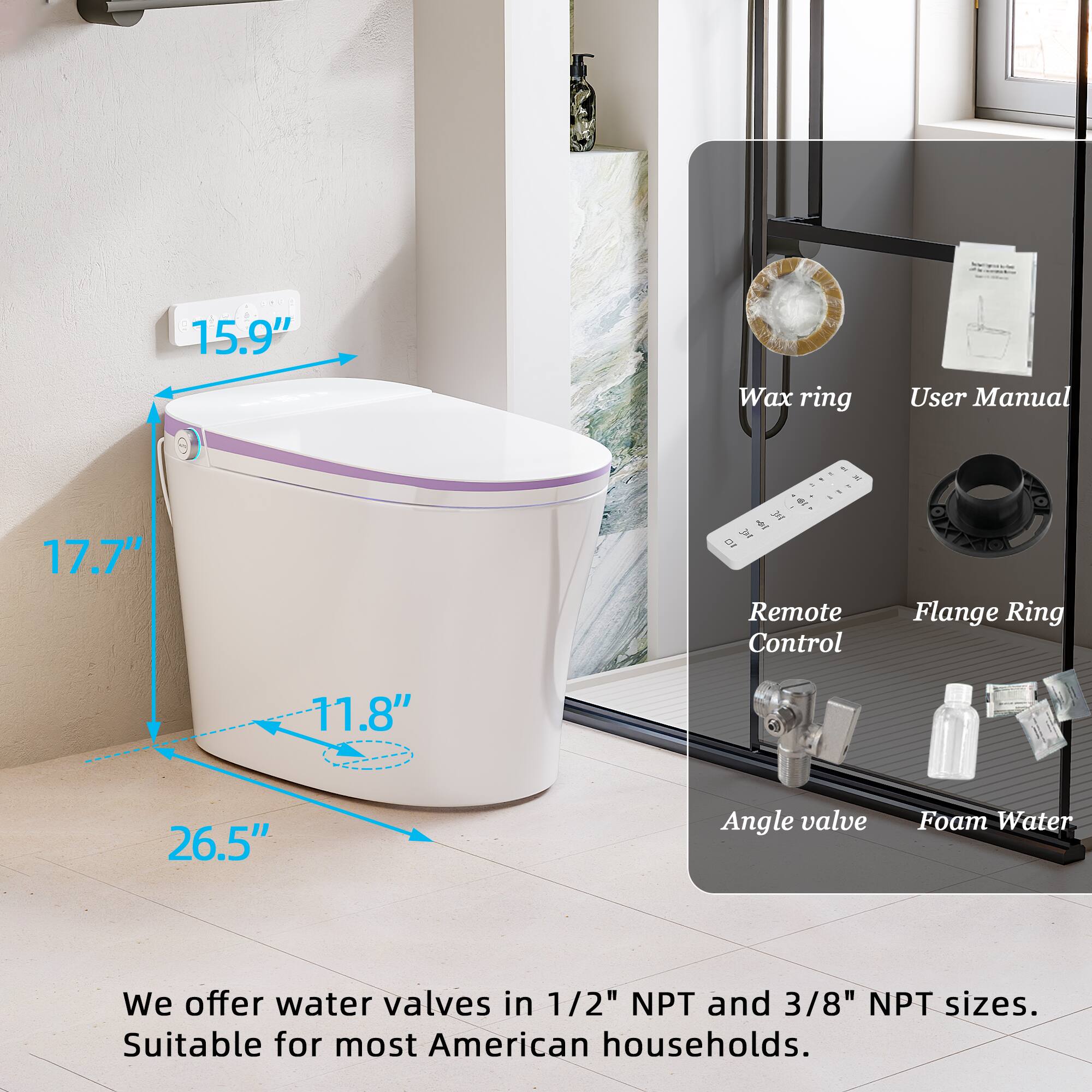 15.9" Wax ring  
User Manual  
17.7"  
Remote Control  
Flange Ring  
11.8"  
26.5"  
Angle valve  
Foam Water  

We offer water valves in 1/2" NPT and 3/8" NPT sizes.  
Suitable for most American households.