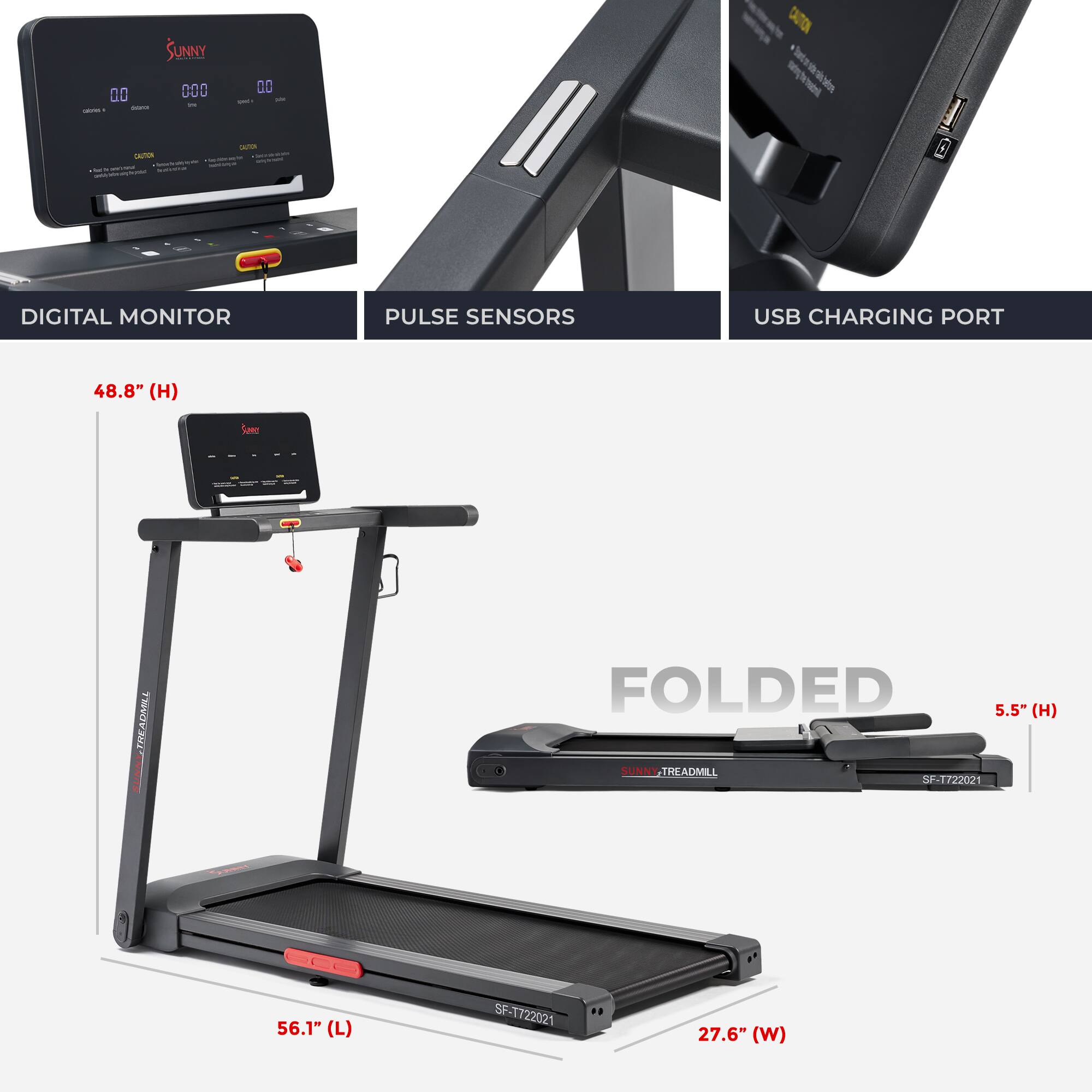 SUNNY TREADMILL SP-T722021
DIGITAL MONITOR
PULSE SENSORS
USB CHARGING PORT
48.8" (H)
FOLDED
5.5" (H)
56.1" (L)
27.6" (W)