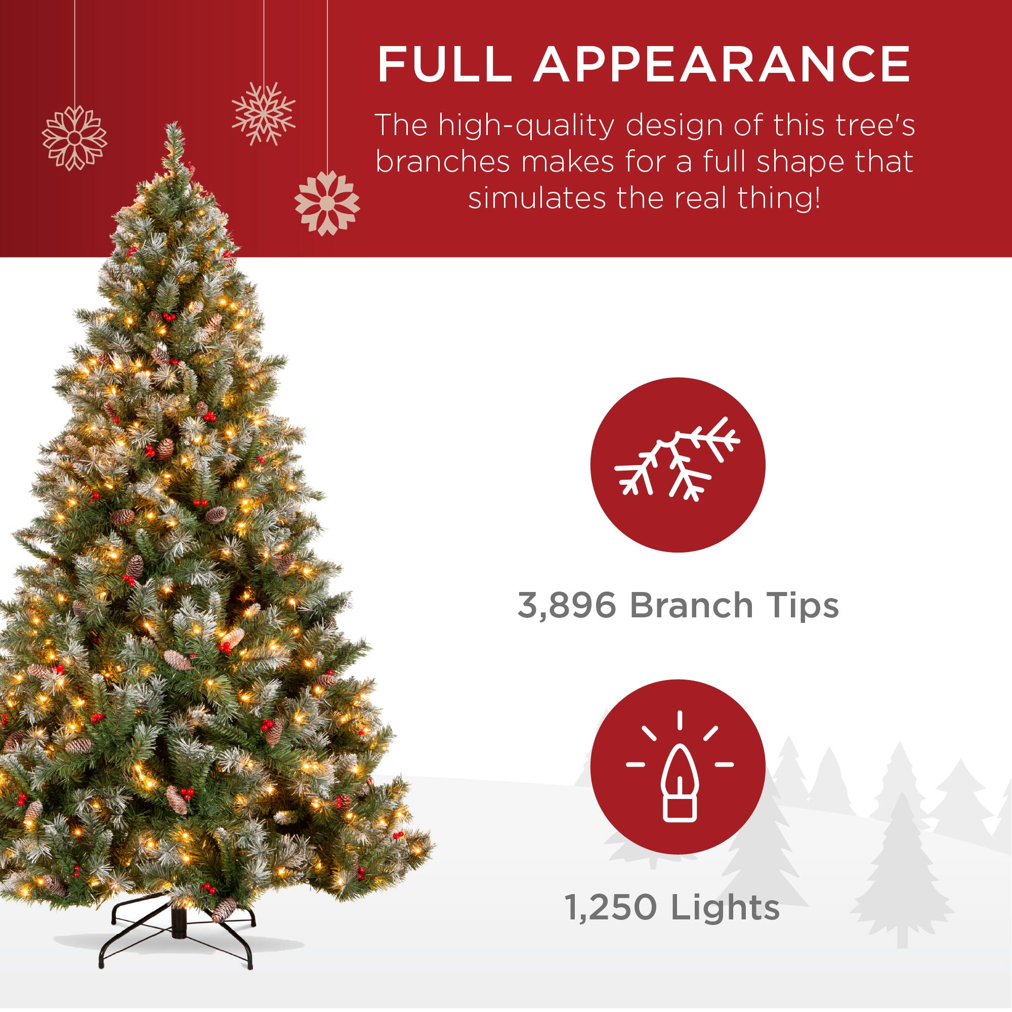 FULL APPEARANCE

The high-quality design of this tree's branches makes for a full shape that simulates the real thing!

3,896 Branch Tips

1,250 Lights