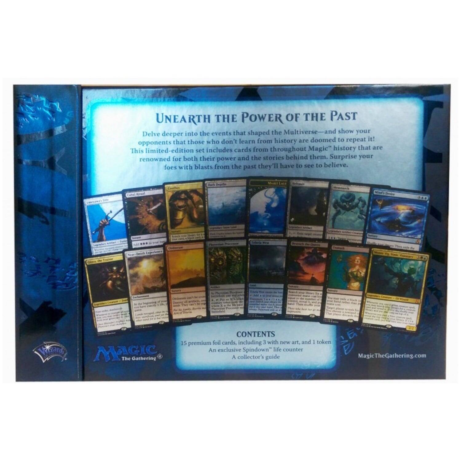 UNEARTH THE POWER OF THE PAST

Delve deeper into the events that shaped the Multiverse—and show your opponents that those who don't learn from history are doomed to repeat it! This limited-edition set includes cards from throughout Magic's history that are renowned for both their power and the stories behind them. Surprise your foes with blasts from the past they'll have to see to believe.

CONTENTS
15 premium foil cards, including 3 with new art, and 1 token
An exclusive Spindown™ life counter
A collector's guide

MagicTheGathering.com