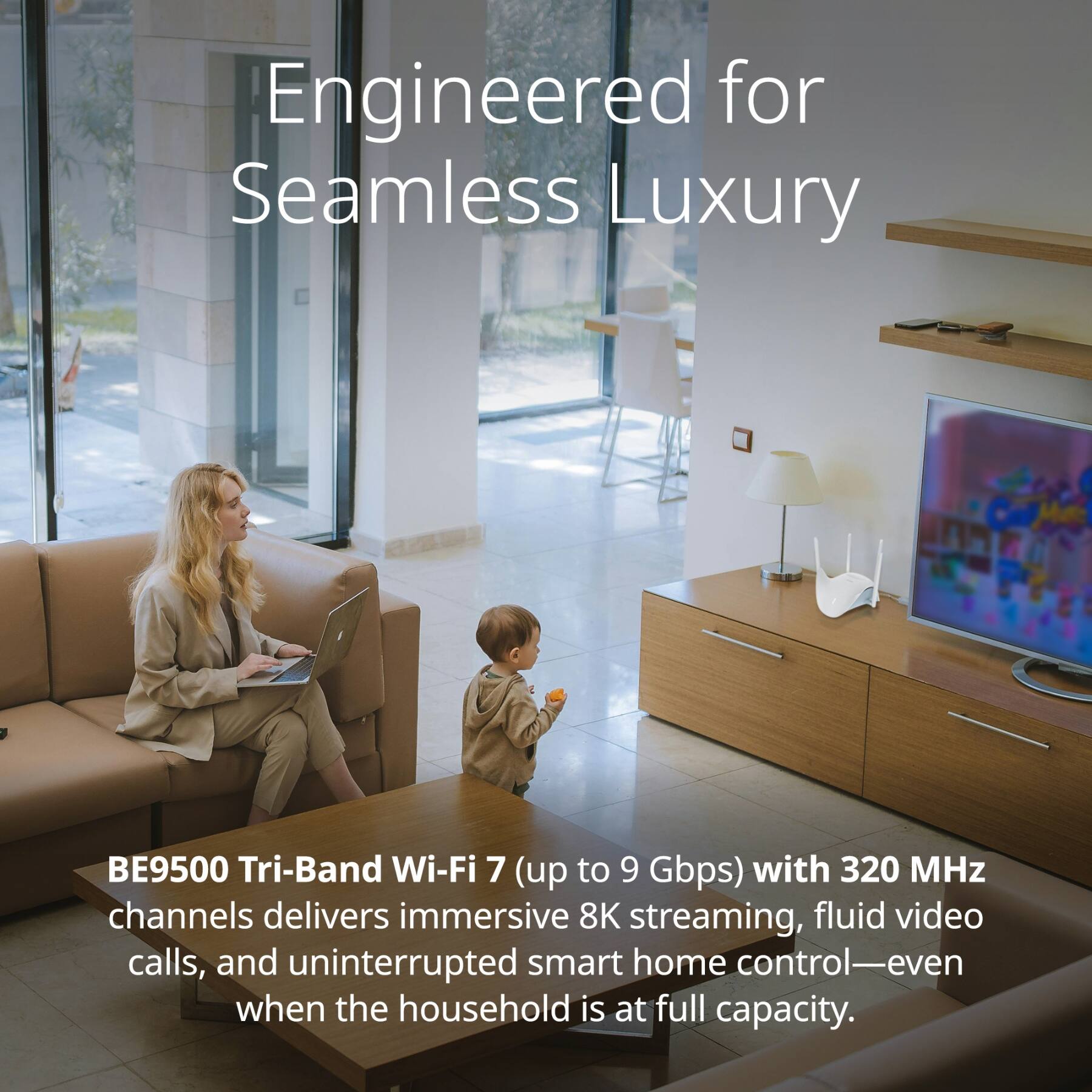 Engineered for Seamless Luxury

BE9500 Tri-Band Wi-Fi 7 (up to 9 Gbps) with 320 MHz channels delivers immersive 8K streaming, fluid video calls, and uninterrupted smart home control—even when the household is at full capacity.