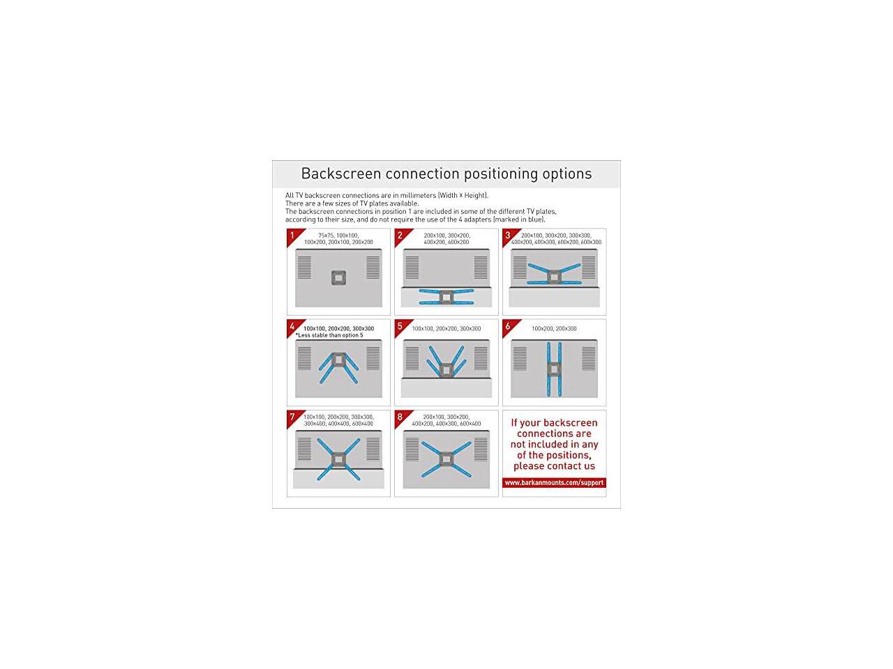 Backscreen connection positioning options

All TV backscreen connections are in millimeters (Width x Height). There are a few sizes of TV plates available. The backscreen connections in position 1 are included in some of the different TV plates, according to their size, and do not require the use of the 4 adapters marked in blue.

1. 75x75, 100x100
2. 200x100, 300x200
3. 200x100, 300x200, 200x100, 100x200, 200x103, 200x200, 400x200, 600x200
4. 400x200, 400x300, 600x200
5. 100x100, 200x200, 300x300
6. 200x200, 100x30