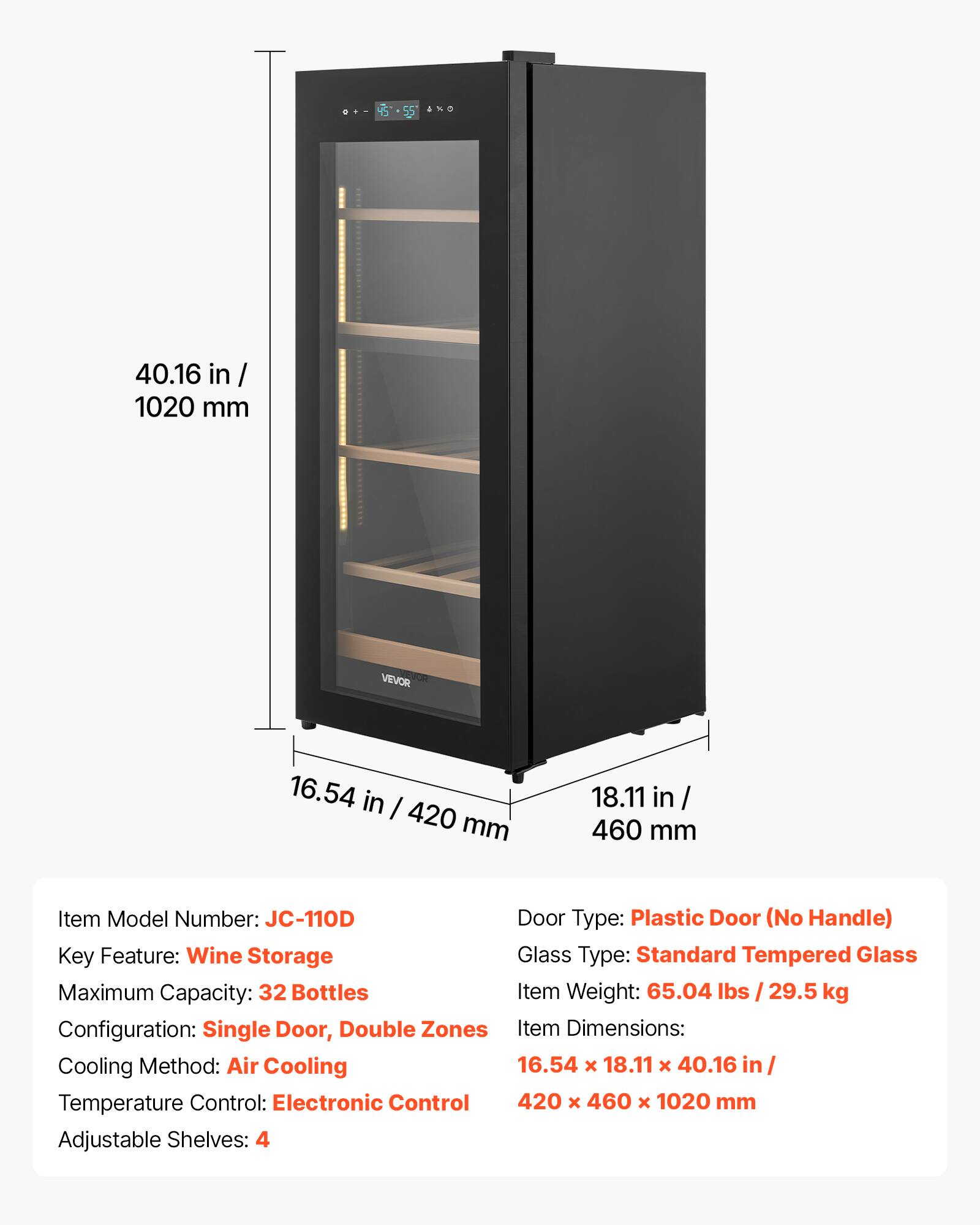 - 45 45-55 S5 4 ANo 40.16 in / 1020 mm VEVOR 16.54 in / 420 mm 18.11 in / 460 mm
- Item Model Number: JC-110D
- Door Type: Plastic Door (No Handle)
- Key Feature: Wine Storage
- Glass Type: Standard Tempered Glass
- Maximum Capacity: 32 Bottles
- Item Weight: 65.04 lbs / 29.5 kg
- Configuration: Single Door, Double Zones
- Item Dimensions: 16.54 x 18.11 x 40.16 in / 420 x 460 x 1020 mm
- Cooling Method: Air Cooling
- Temperature Control: Electronic Control
- Adjustable Shelves: 4