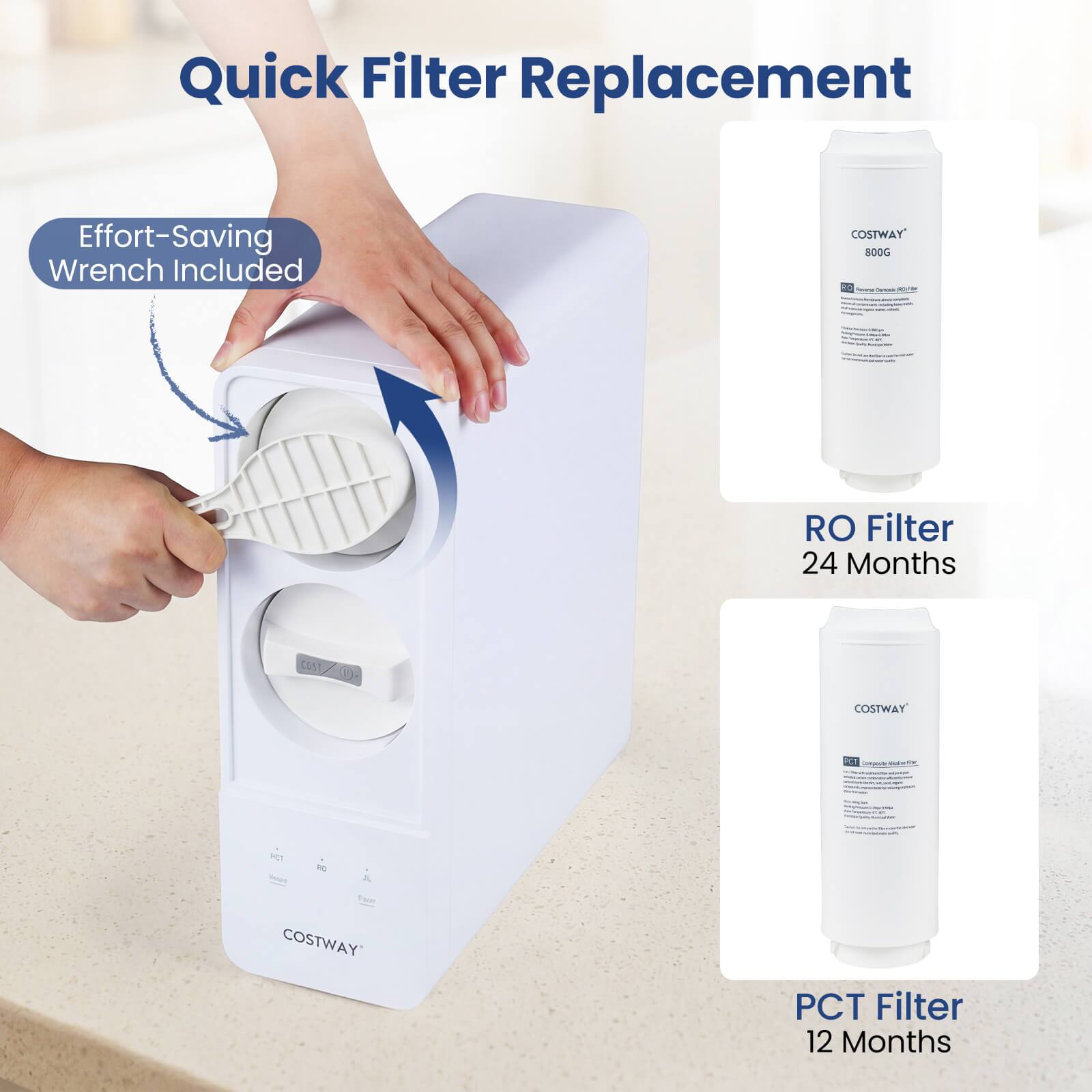 Quick Filter Replacement  
Effort-Saving Wrench Included  

COSTWAY 800G  

RO Filter 24 Months  
PCT Filter 12 Months