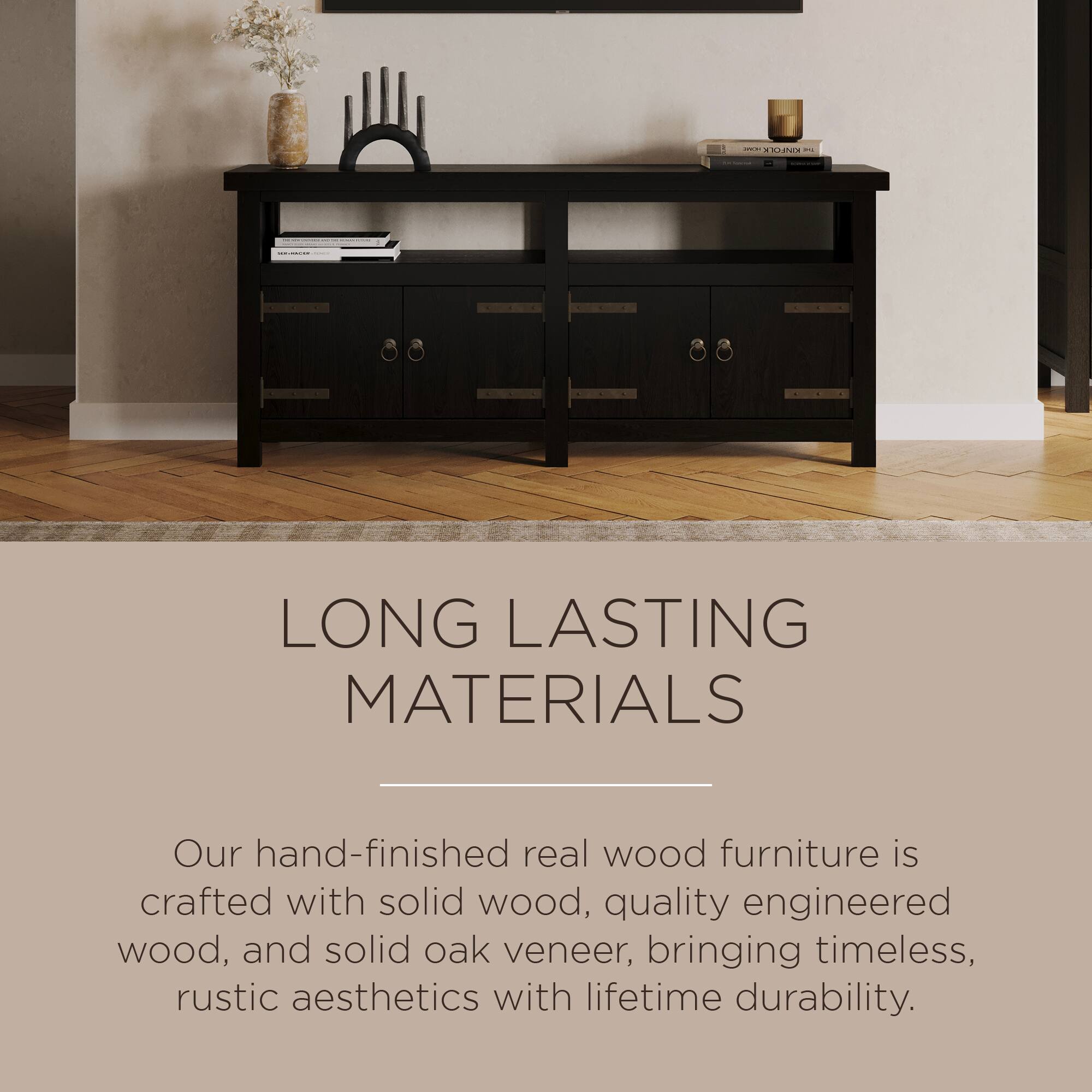 LONG LASTING MATERIALS

Our hand-finished real wood furniture is crafted with solid wood, quality engineered wood, and solid oak veneer, bringing timeless, rustic aesthetics with lifetime durability.