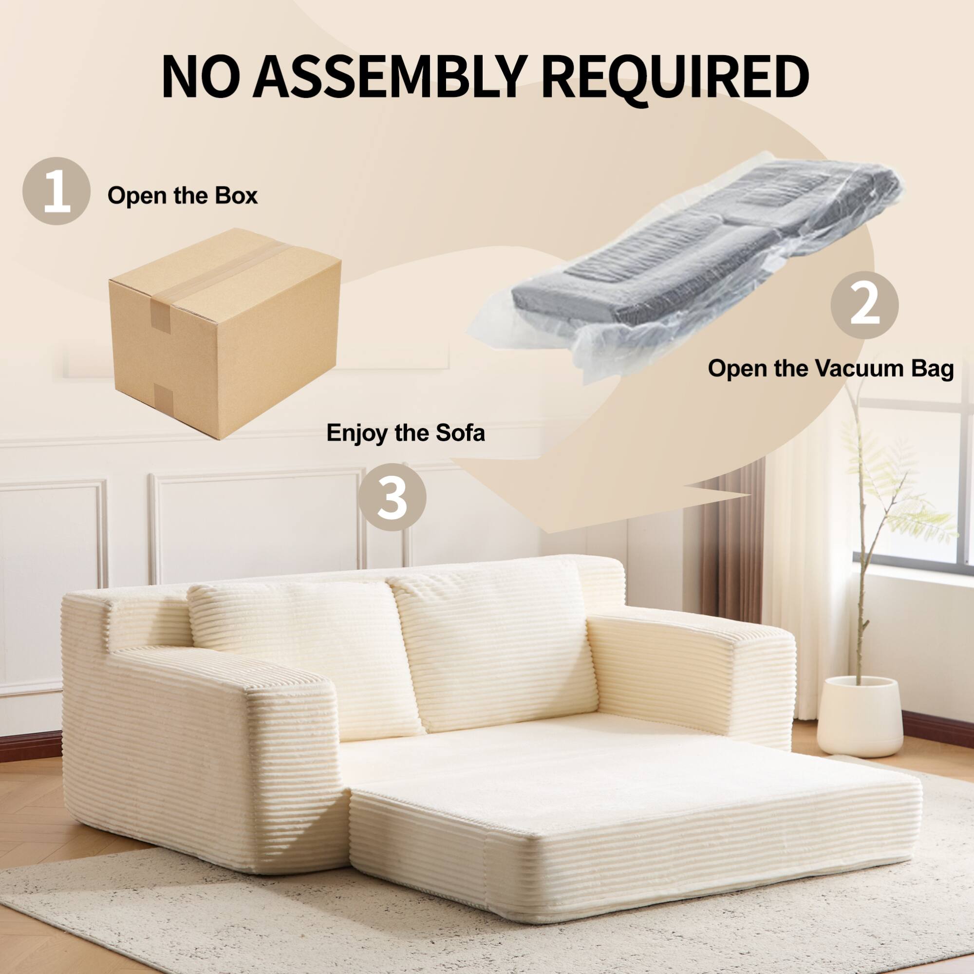 NO ASSEMBLY REQUIRED

1. Open the Box

2. Open the Vacuum Bag

3. Enjoy the Sofa