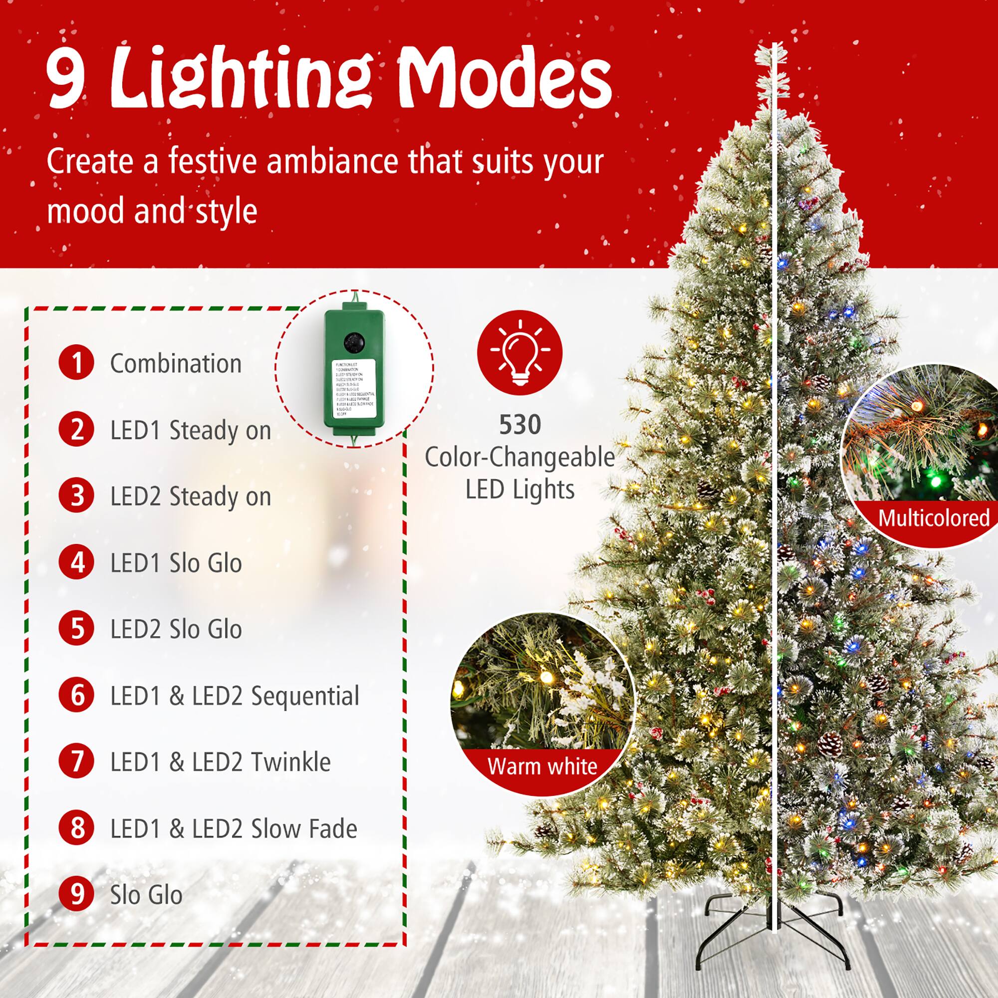 9 Lighting Modes  
Create a festive ambiance that suits your mood and style  

1. Combination  
2. LED1 Steady on  
3. LED2 Steady on  
4. LED1 Slo Glo  
5. LED2 Slo Glo  
6. LED1 & LED2 Sequential  
7. LED1 & LED2 Twinkle  
8. LED1 & LED2 Slow Fade  
9. Slo Glo  

530 Color-Changeable LED Lights  
Multicolored  
Warm white