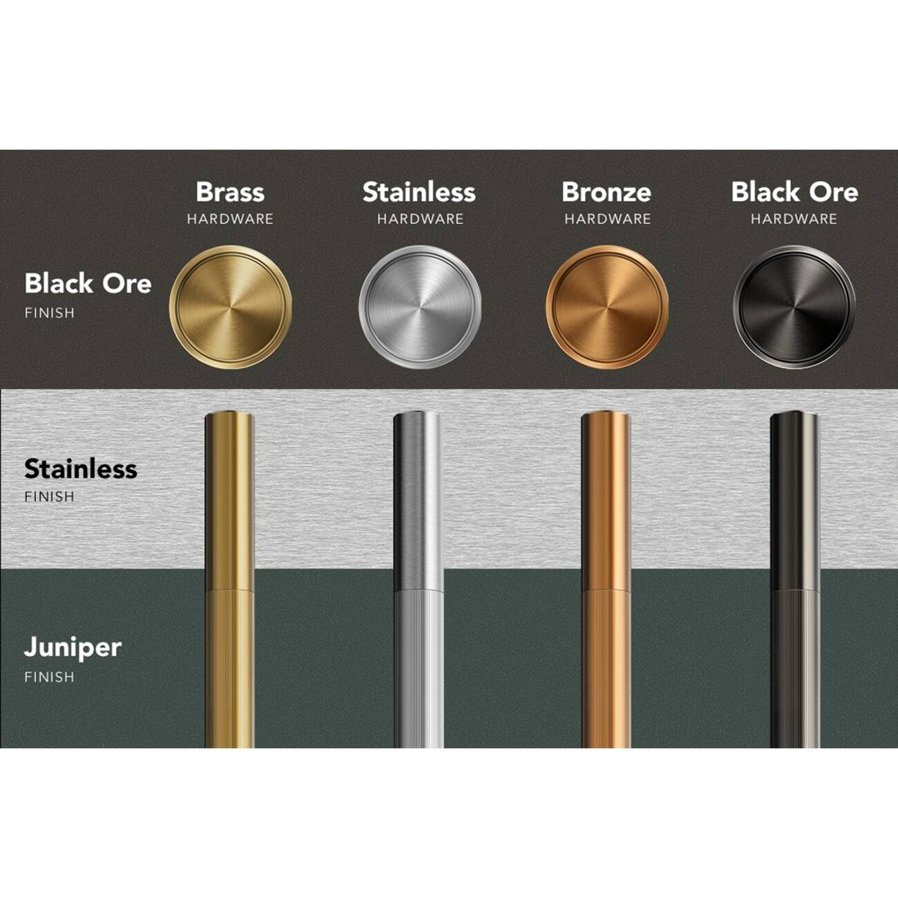 - Brass HARDWARE
- Stainless HARDWARE
- Bronze HARDWARE
- Black Ore HARDWARE

- Black Ore FINISH
- Stainless FINISH
- Juniper FINISH