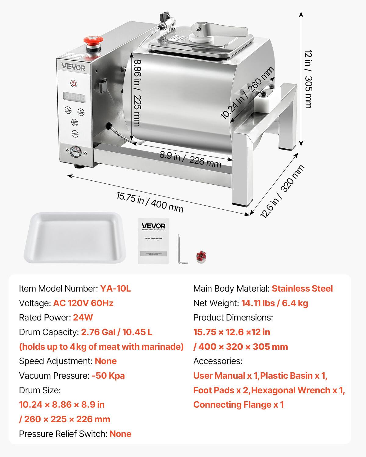 VEVOR 8888

Item Model Number: YA-10L  
Main Body Material: Stainless Steel  
Voltage: AC 120V 60Hz  
Net Weight: 14.11 lbs / 6.4 kg  
Rated Power: 24W  
Drum Capacity: 2.76 Gal / 10.45 L  
(holds up to 4kg of meat with marinade)  
Speed Adjustment: None  
Vacuum Pressure: -50 Kpa  
Drum Size: 10.24 x 8.86 x 8.9 in / 260 x 225 x 226 mm  
Pressure Relief Switch: None  

Product Dimensions: 15.75 x 12.6 x 12 in / 400 x 320 x 305 mm  

Accessories:  
User Manual x 1, Plastic Basin x 1, Foot Pads x 2, Hexagonal Wrench x 1, Connecting Flange x 1