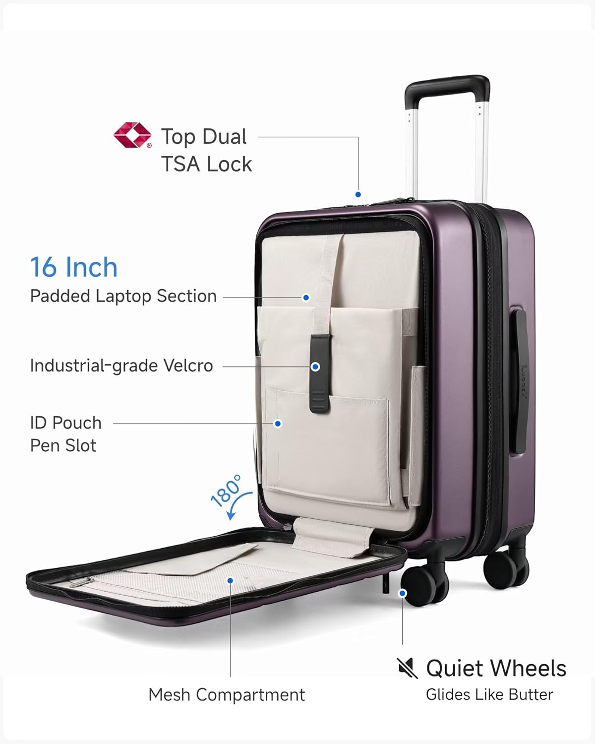 Top Dual TSA Lock  
16 Inch Padded Laptop Section  
Industrial-grade Velcro  
ID Pouch  
Pen Slot  
180°  
Mesh Compartment  
Quiet Wheels  
Glides Like Butter
