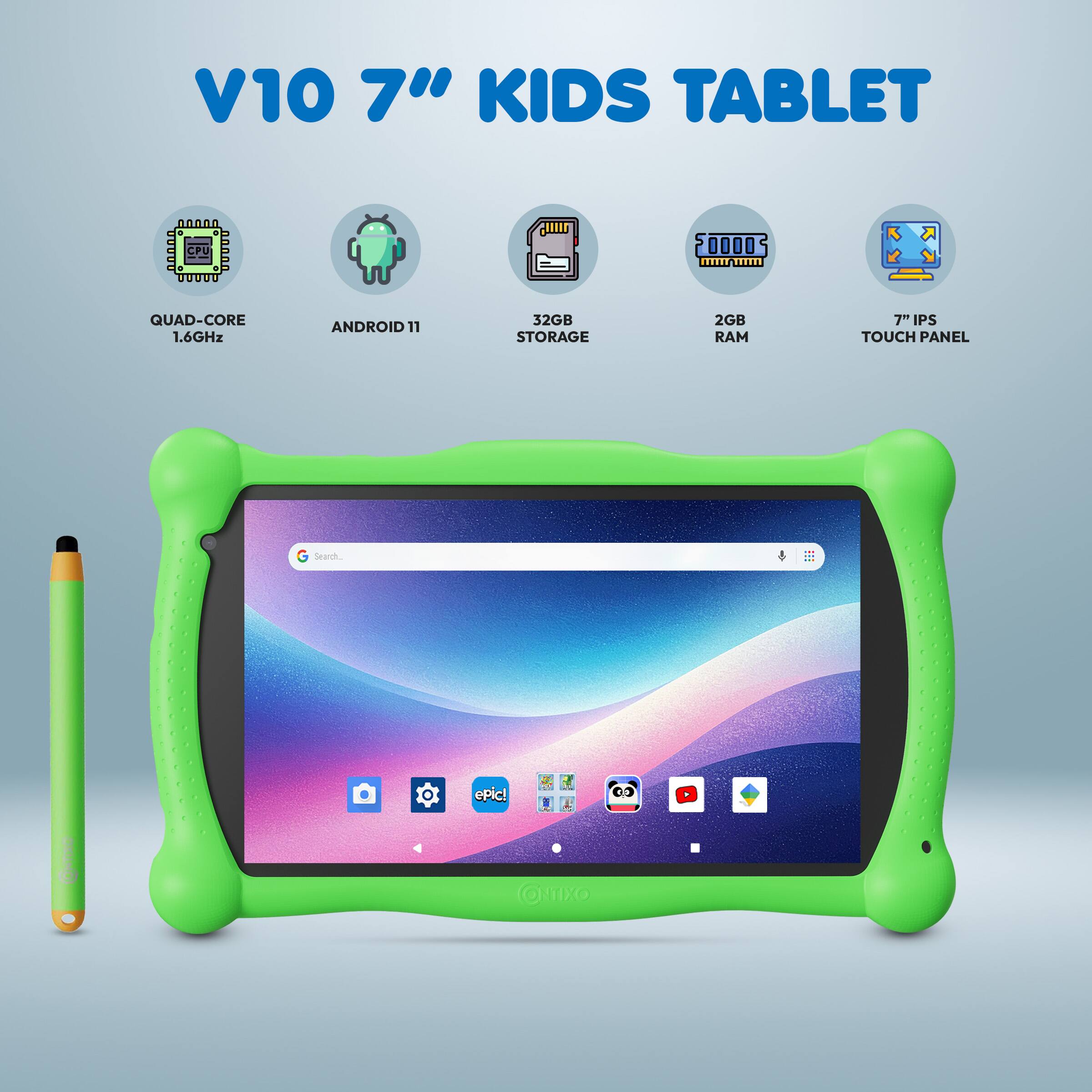 V10 7" KIDS TABLET  
- QUAD-CORE 1.6GHz  
- ANDROID 11  
- 32GB STORAGE  
- 2GB RAM  
- 7" IPS TOUCH PANEL  
- 2GB RAM  
- 7" IPS TOUCH PANEL  
- Search.  
- epic!  
- CNO Omixo