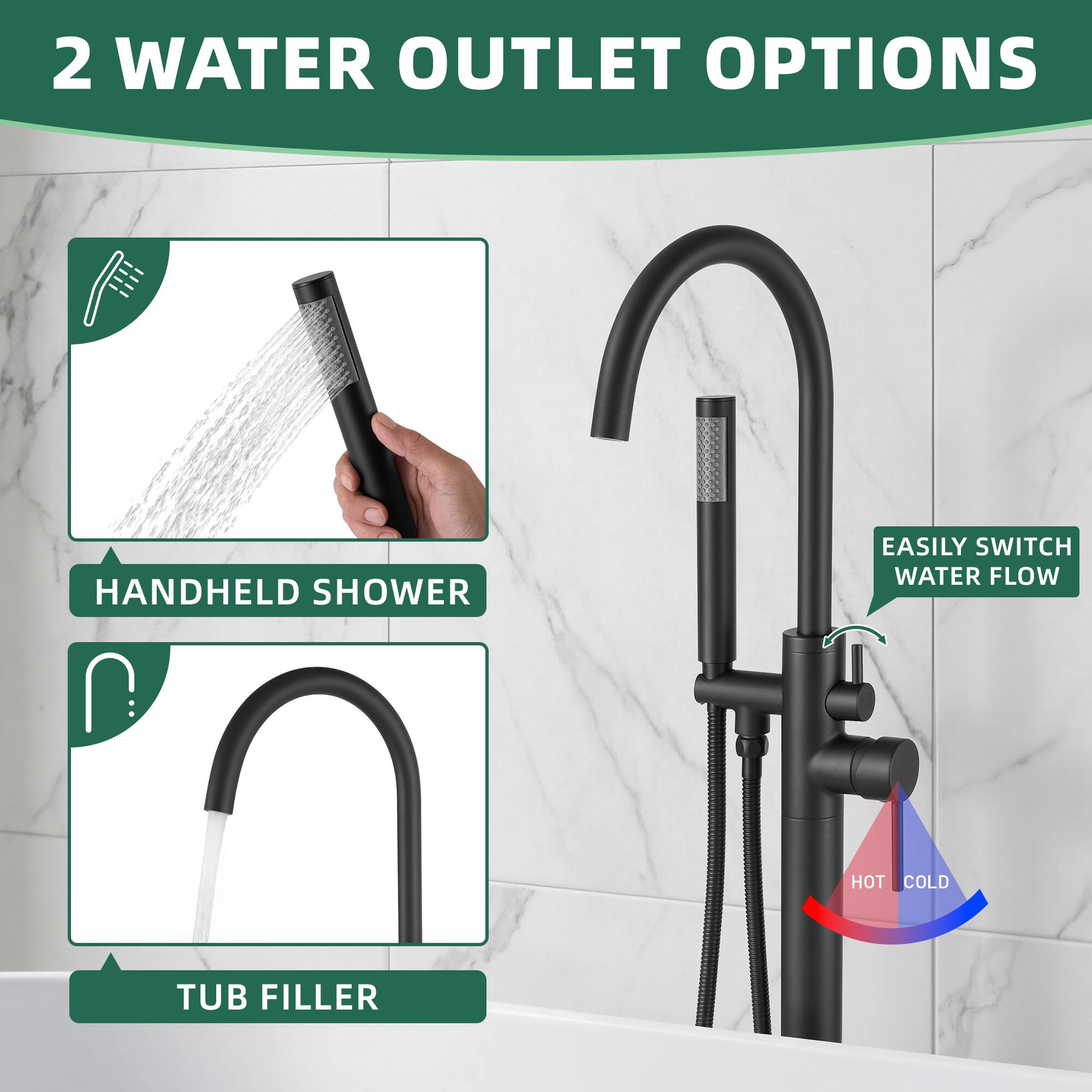2 WATER OUTLET OPTIONS

- HANDHELD SHOWER
- TUB FILLER

EASILY SWITCH WATER FLOW

HOT COLD