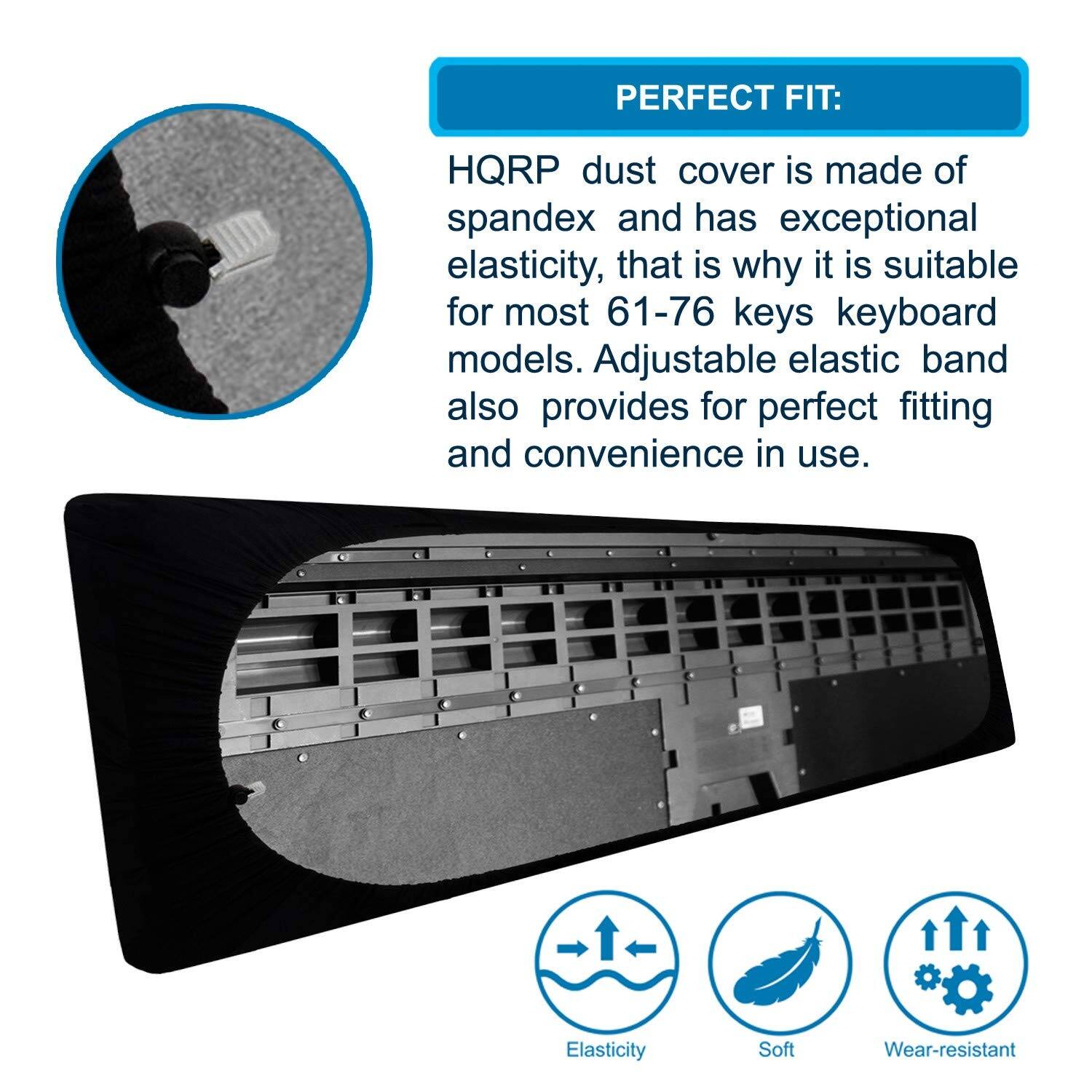 PERFECT FIT:  
HQRP dust cover is made of spandex and has exceptional elasticity, that is why it is suitable for most 61-76 keys keyboard models. Adjustable elastic band also provides for perfect fitting and convenience in use.  

Elasticity  
Soft  
Wear-resistant