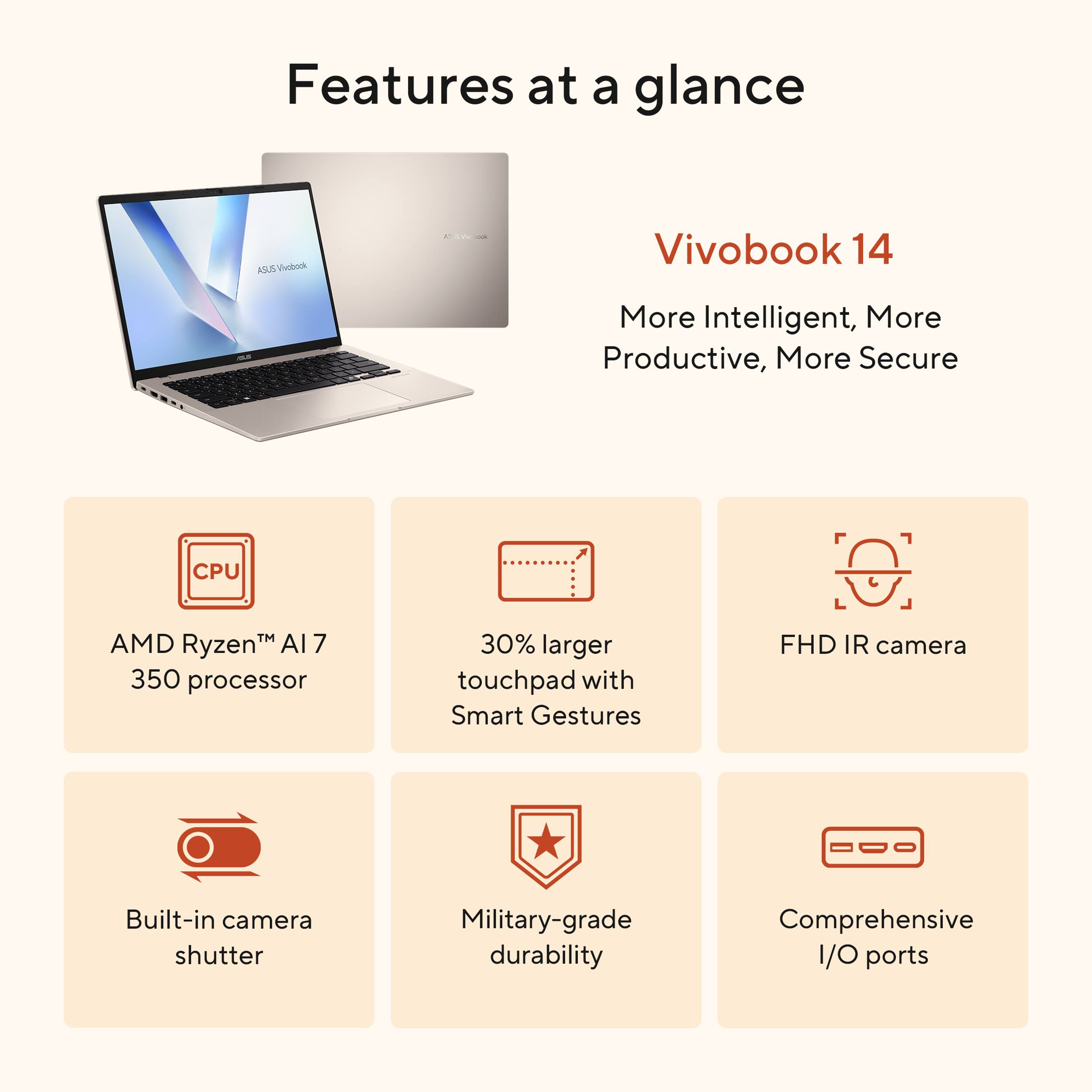 Features at a glance for the VivoBook 14:

* More Intelligent
* More Productive
* More Secure
* CPU: AMD RyzenTM AI7 350 processor
* 30% larger touchpad with Smart Gestures
* FHD IR camera
* Built-in camera shutter
* Military-grade durability
* Comprehensive I/O ports
* Built-in camera shutter
* Military-grade durability
* Comprehensive I/O ports
