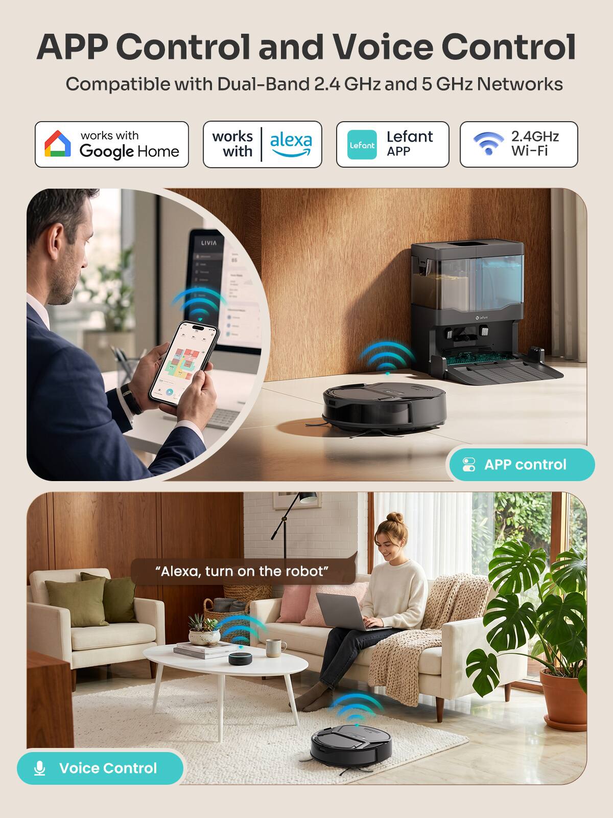 APP Control and Voice Control  
Compatible with Dual-Band 2.4 GHz and 5 GHz Networks  

works with Google Home  
works with Alexa  
Lefant APP  
2.4GHz Wi-Fi  

APP control  
"Alexa, turn on the robot"  
Voice Control