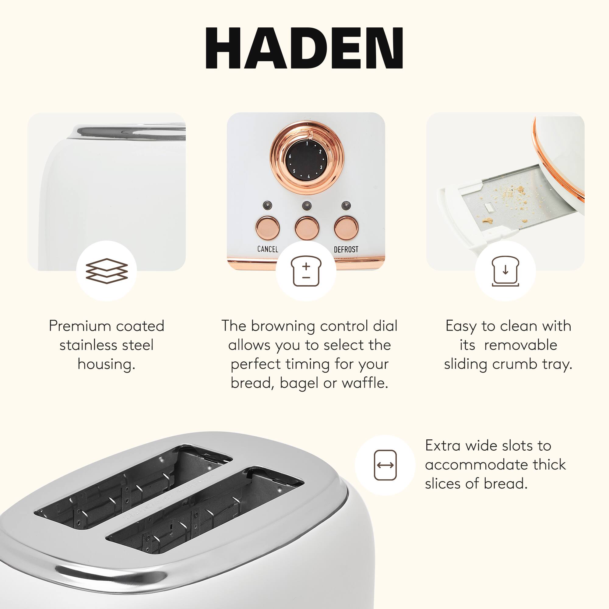HADEN

1. Premium coated stainless steel housing.
2. The browning control dial allows you to select the perfect timing for your bread, bagel or waffle.
3. Easy to clean with its removable sliding crumb tray.
4. Extra wide slots to accommodate thick slices of bread.