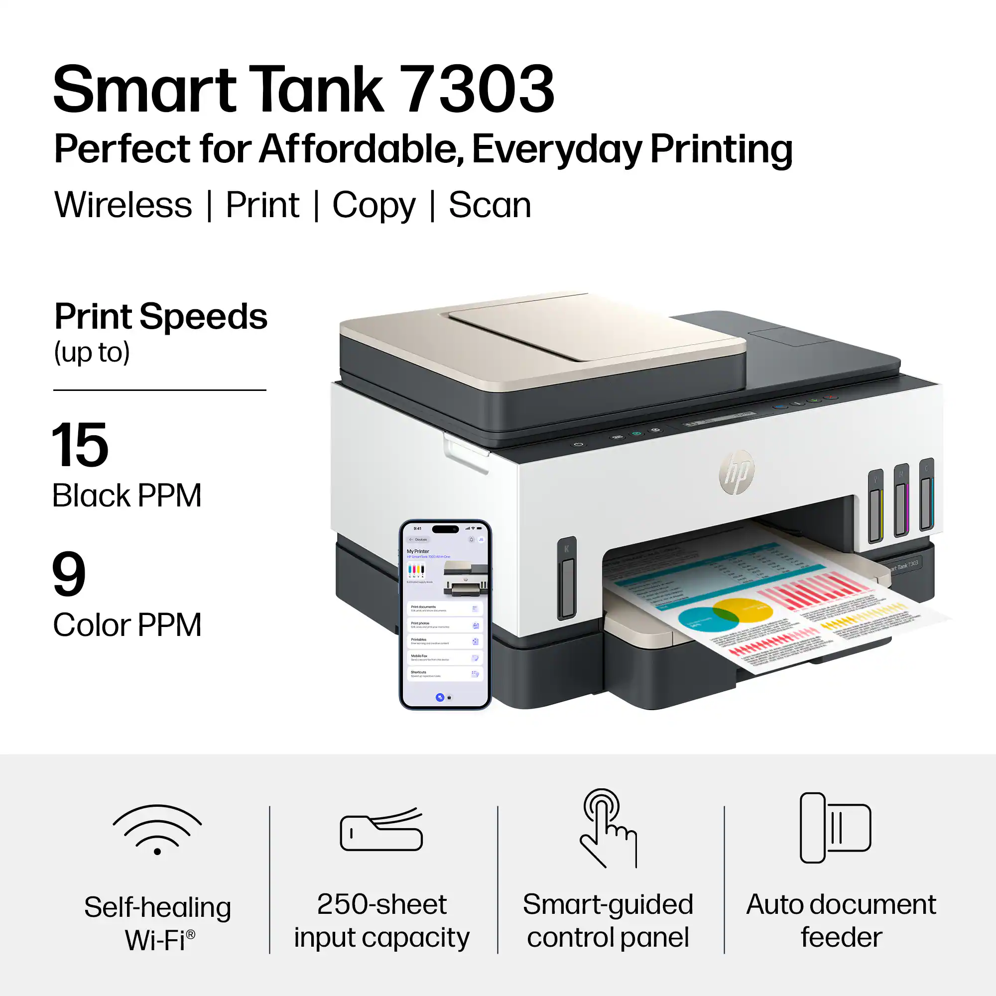 Smart Tank 7303  
Perfect for Affordable, Everyday Printing  
Wireless | Print | Copy | Scan  

Print Speeds (up to)  
15 Black PPM  
9 Color PPM  

Self-healing Wi-Fi  
250-sheet input capacity  
Smart-guided control panel  
Auto document feeder