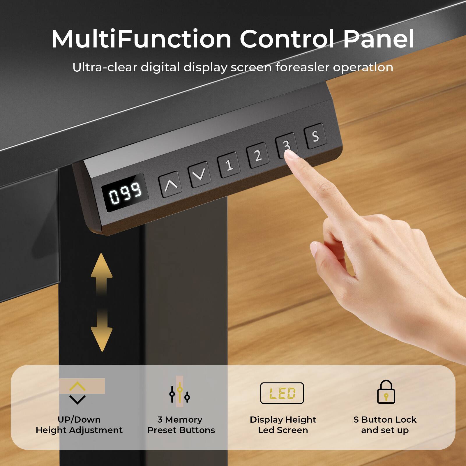MultiFunction Control Panel
Ultra-clear digital display screen foreasler operation
099
1 2 3 S
LED
UP/Down Height Adjustment
3 Memory Preset Buttons
Display Height Led Screen
S Button Lock and set up