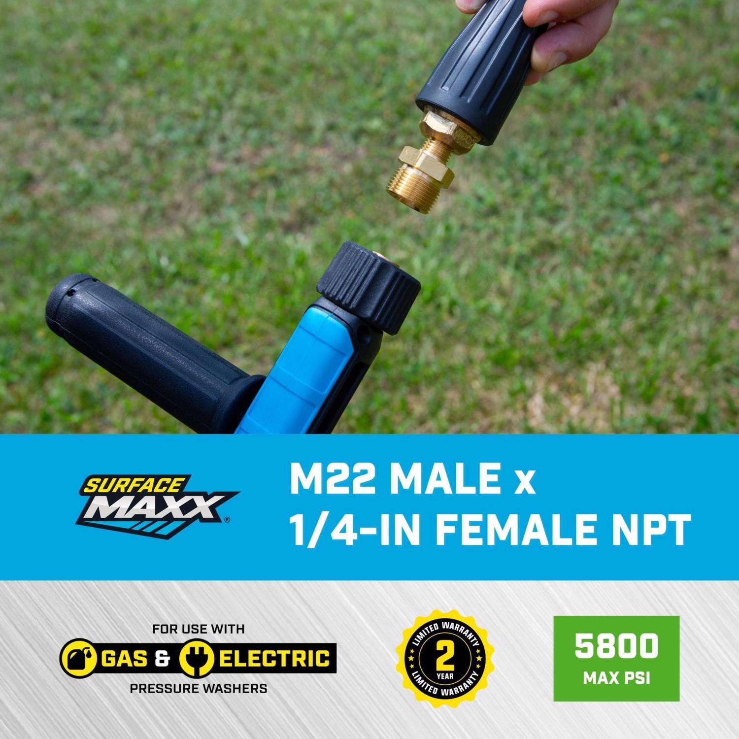 SURFACE MAXX M22 MALE x 1/4-IN FEMALE NPT  
FOR USE WITH GAS & ELECTRIC PRESSURE WASHERS  
2 YEAR LIMITED WARRANTY  
5800 MAX PSI