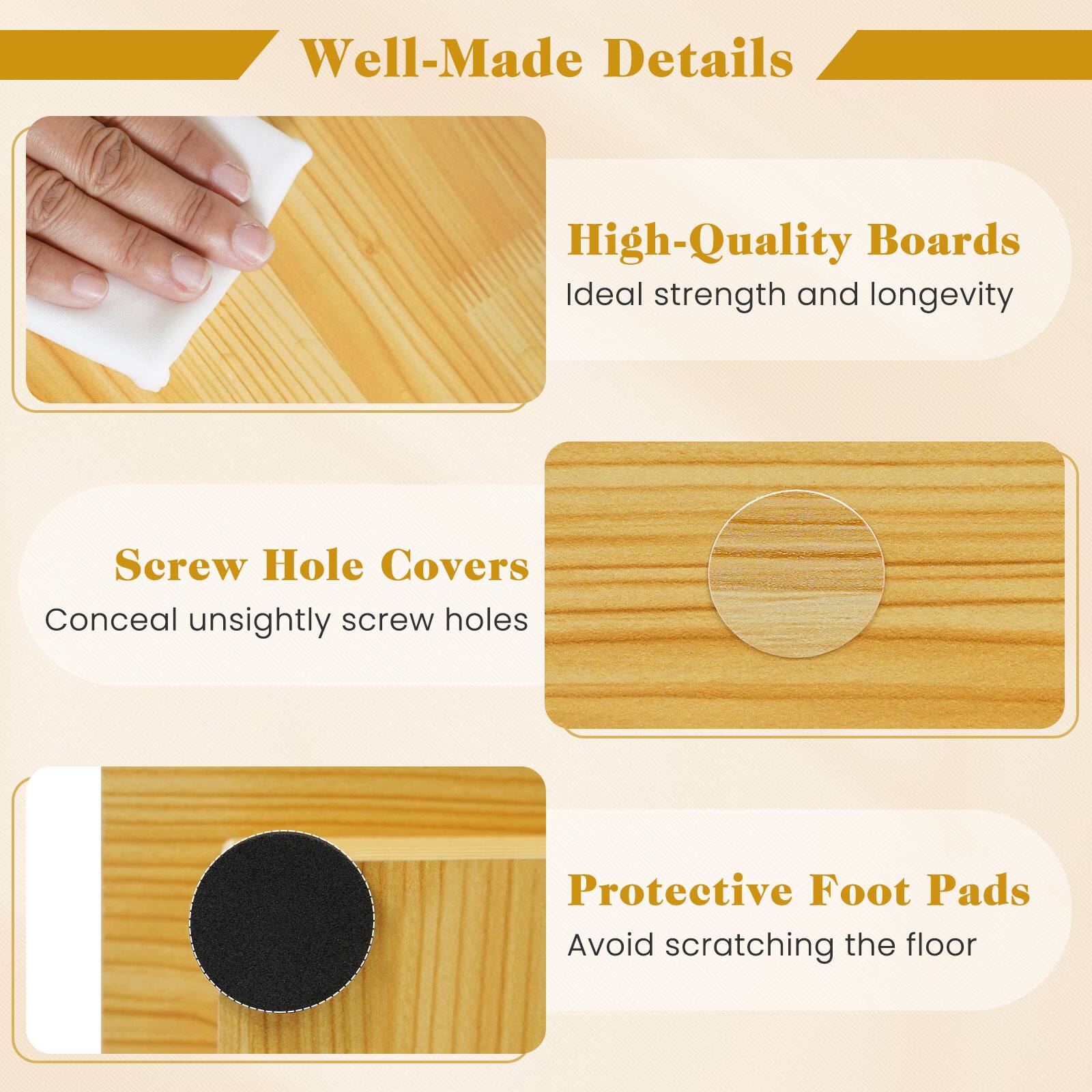 Well-Made Details

High-Quality Boards
Ideal strength and longevity

Screw Hole Covers
Conceal unsightly screw holes

Protective Foot Pads
Avoid scratching the floor