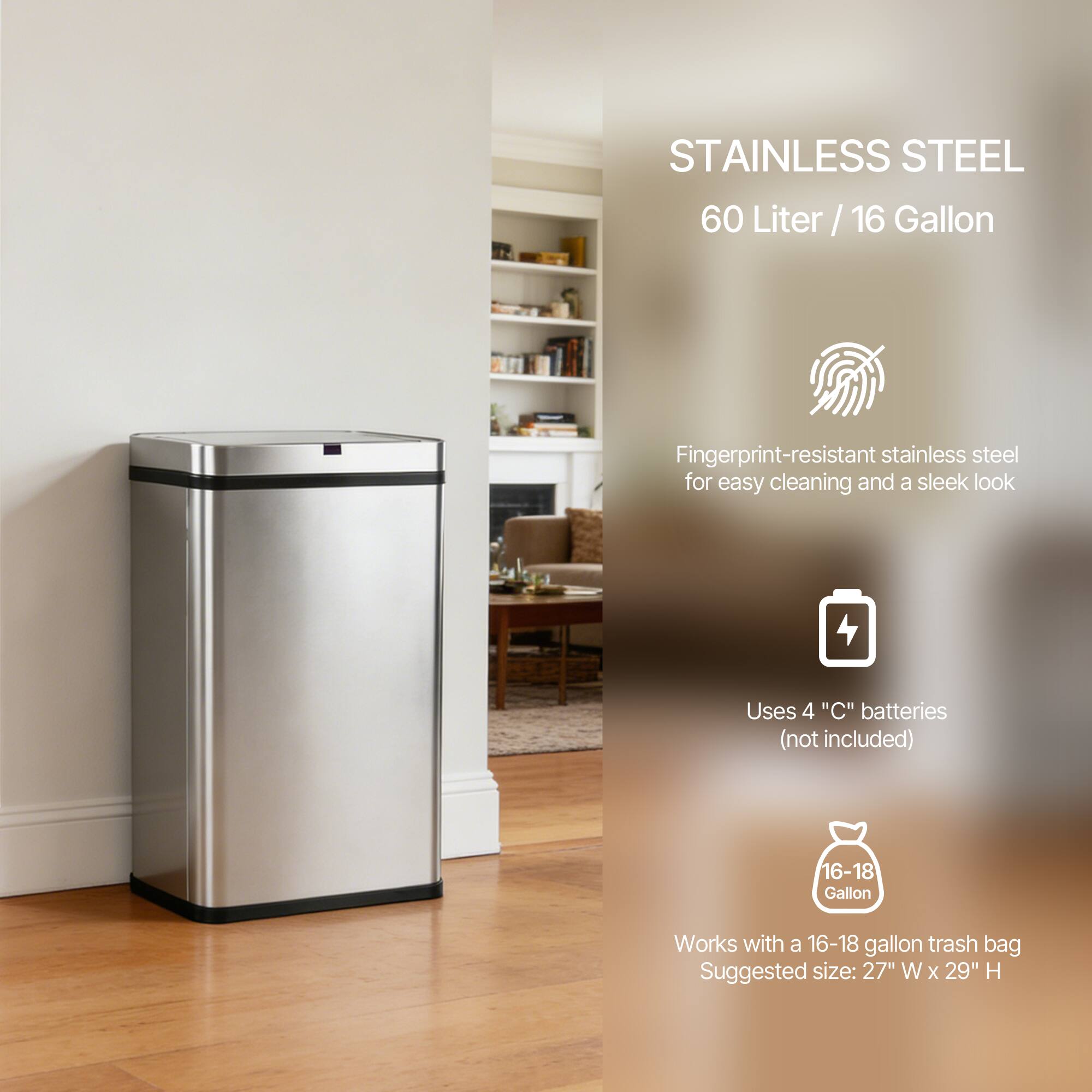 STAINLESS STEEL  
60 Liter / 16 Gallon  

Fingerprint-resistant stainless steel for easy cleaning and a sleek look  

Uses 4 "C" batteries (not included)  

Works with a 16-18 gallon trash bag  
Suggested size: 27" W x 29" H