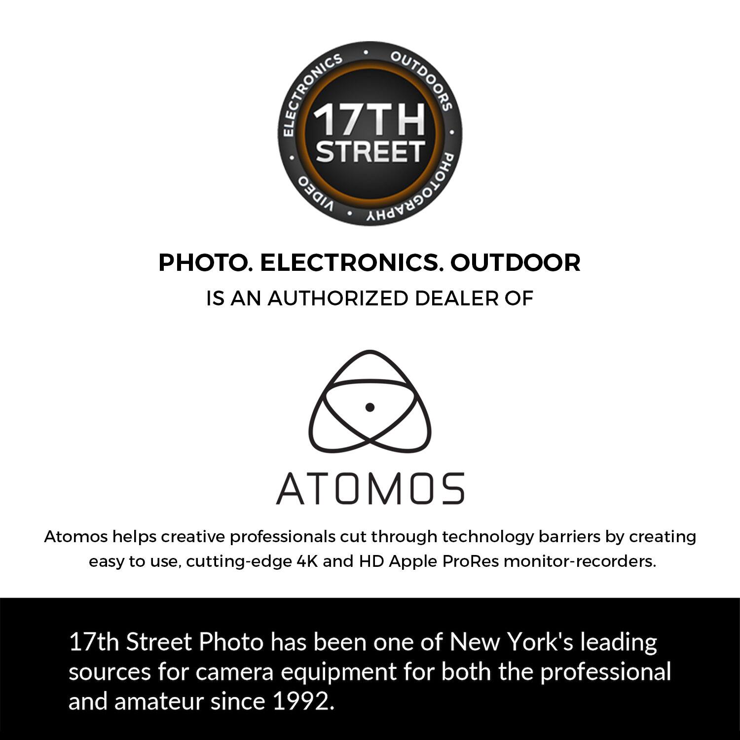 ELECTRONICS OUTDOORS 17TH STREET AIDEO PHOTOGRAPHY PHOTO. ELECTRONICS. OUTDOOR IS AN AUTHORIZED DEALER OF ATOMOS

Atomos helps creative professionals cut through technology barriers by creating easy to use, cutting-edge 4K and HD Apple ProRes monitor-recorders.

17th Street Photo has been one of New York's leading sources for camera equipment for both the professional and amateur since 1992.